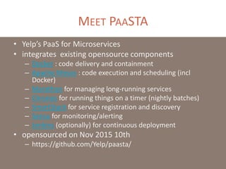 MEET PAASTA
• Yelp’s PaaS for Microservices
• integrates existing opensource components
– Docker : code delivery and containment
– Apache Mesos : code execution and scheduling (incl
Docker)
– Marathon for managing long-running services
– Chronos for running things on a timer (nightly batches)
– SmartStack for service registration and discovery
– Sensu for monitoring/alerting
– Jenkins (optionally) for continuous deployment
• opensourced on Nov 2015 10th
– https://github.com/Yelp/paasta/
 