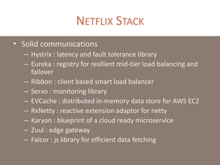 NETFLIX STACK
• Solid communications
– Hystrix : latency and fault tolerance library
– Eureka : registry for resilient mid-tier load balancing and
failover
– Ribbon : client based smart load balancer
– Servo : monitoring library
– EVCache : distributed in-memory data store for AWS EC2
– RxNetty : reactive extension adaptor for netty
– Karyon : blueprint of a cloud ready microservice
– Zuul : edge gateway
– Falcor : js library for efficient data fetching
 