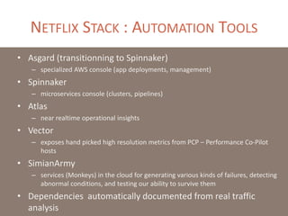 NETFLIX STACK : AUTOMATION TOOLS
• Asgard (transitionning to Spinnaker)
– specialized AWS console (app deployments, management)
• Spinnaker
– microservices console (clusters, pipelines)
• Atlas
– near realtime operational insights
• Vector
– exposes hand picked high resolution metrics from PCP – Performance Co-Pilot
hosts
• SimianArmy
– services (Monkeys) in the cloud for generating various kinds of failures, detecting
abnormal conditions, and testing our ability to survive them
• Dependencies automatically documented from real traffic
analysis
 