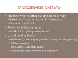 MICROSERVICES GATEWAY
• Integrate with the other building blocks of your
Microservices communication infrastructure
– Example : Netflix Zuul
• Think also Bridge / Adapter
– REST  RPC : gRPC-gateway, Finatra
• Lots of building blocks
– Embedded gateways (pick your dev language favorite gateway)
– HA-Proxy plugins
– Nginx, Nginx OpenResty plugins
– Dedicated process with central configuration
 
