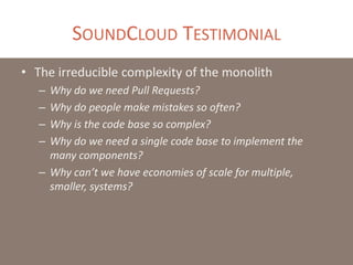 SOUNDCLOUD TESTIMONIAL
• The irreducible complexity of the monolith
– Why do we need Pull Requests?
– Why do people make mistakes so often?
– Why is the code base so complex?
– Why do we need a single code base to implement the
many components?
– Why can’t we have economies of scale for multiple,
smaller, systems?
 