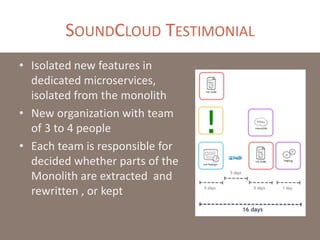 SOUNDCLOUD TESTIMONIAL
• Isolated new features in
dedicated microservices,
isolated from the monolith
• New organization with team
of 3 to 4 people
• Each team is responsible for
decided whether parts of the
Monolith are extracted and
rewritten , or kept
 