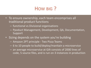 HOW BIG ?
• To ensure ownership, each team encomprises all
traditional product functions
– functional vs Divisional organisations
– Ppoduct Management, Development, QA, Documentation,
Support
• Sizing depends on the system you’re building
– Amazon 2PT principle - Two Pizza Teams
– 6 to 10 people to build/deploy/manitain a microservice
– an average microservice at Gilt consists of 2000 lines of
code, 5 source files, and is run on 3 instances in production
 
