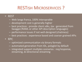 RESTISH MICROSERVICES ?
• REST
– Web langa franca, 100% interoprable
– development cost is generally higher
– best practices : provide client sdks, (ex : generated from
Swagger/RAML or other API description languages)
– performance issues if not well-designed (chatiness)
– best practices : experience based and coarser grained APIs
• RPC
– optimized communication via binary formats
– automated generation from IDL, polyglot by default
– integrated support multples scenarios : req/response,
streaming, bi-directional streaming
 