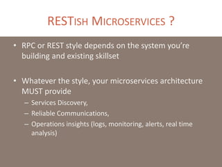 RESTISH MICROSERVICES ?
• RPC or REST style depends on the system you’re
building and existing skillset
• Whatever the style, your microservices architecture
MUST provide
– Services Discovery,
– Reliable Communications,
– Operations insights (logs, monitoring, alerts, real time
analysis)
 