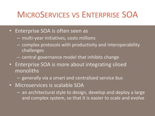 MICROSERVICES VS ENTERPRISE SOA
• Enterprise SOA is often seen as
– multi-year initiatives, costs millions
– complex protocols with productivity and interoperability
challenges
– central governance model that inhibits change
• Enterprise SOA is more about integrating siloed
monoliths
– generally via a smart and centralized service bus
• Microservices is scalable SOA
– an architectural style to design, develop and deploy a large
and complex system, so that it is easier to scale and evolve
 