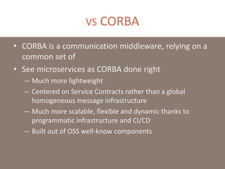 VS CORBA
• CORBA is a communication middleware, relying on a
common set of
• See microservices as CORBA done right
– Much more lightweight
– Centered on Service Contracts rather than a global
homogeneous message infrastructure
– Much more scalable, flexible and dynamic thanks to
programmatic infrastructure and CI/CD
– Built out of OSS well-know components
 