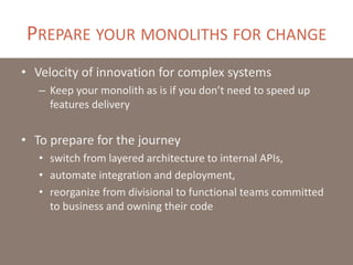 PREPARE YOUR MONOLITHS FOR CHANGE
• Velocity of innovation for complex systems
– Keep your monolith as is if you don’t need to speed up
features delivery
• To prepare for the journey
• switch from layered architecture to internal APIs,
• automate integration and deployment,
• reorganize from divisional to functional teams committed
to business and owning their code
 