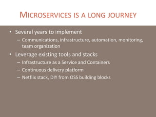 MICROSERVICES IS A LONG JOURNEY
• Several years to implement
– Communications, infrastructure, automation, monitoring,
team organization
• Leverage existing tools and stacks
– Infrastructure as a Service and Containers
– Continuous delivery platform
– Netflix stack, DIY from OSS building blocks
 