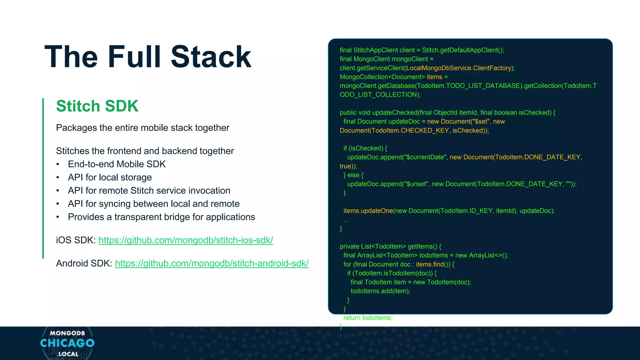 The Full Stack
Stitch SDK
Packages the entire mobile stack together
Stitches the frontend and backend together
• End-to-end Mobile SDK
• API for local storage
• API for remote Stitch service invocation
• API for syncing between local and remote
• Provides a transparent bridge for applications
iOS SDK: https://github.com/mongodb/stitch-ios-sdk/
Android SDK: https://github.com/mongodb/stitch-android-sdk/
final StitchAppClient client = Stitch.getDefaultAppClient();
final MongoClient mongoClient =
client.getServiceClient(LocalMongoDbService.ClientFactory);
MongoCollection<Document> items =
mongoClient.getDatabase(TodoItem.TODO_LIST_DATABASE).getCollection(TodoItem.T
ODO_LIST_COLLECTION);
public void updateChecked(final ObjectId itemId, final boolean isChecked) {
final Document updateDoc = new Document("$set", new
Document(TodoItem.CHECKED_KEY, isChecked));
if (isChecked) {
updateDoc.append("$currentDate", new Document(TodoItem.DONE_DATE_KEY,
true));
} else {
updateDoc.append("$unset", new Document(TodoItem.DONE_DATE_KEY, ""));
}
items.updateOne(new Document(TodoItem.ID_KEY, itemId), updateDoc);
...
}
private List<TodoItem> getItems() {
final ArrayList<TodoItem> todoItems = new ArrayList<>();
for (final Document doc : items.find()) {
if (TodoItem.isTodoItem(doc)) {
final TodoItem item = new TodoItem(doc);
todoItems.add(item);
}
}
return todoItems;
}
 