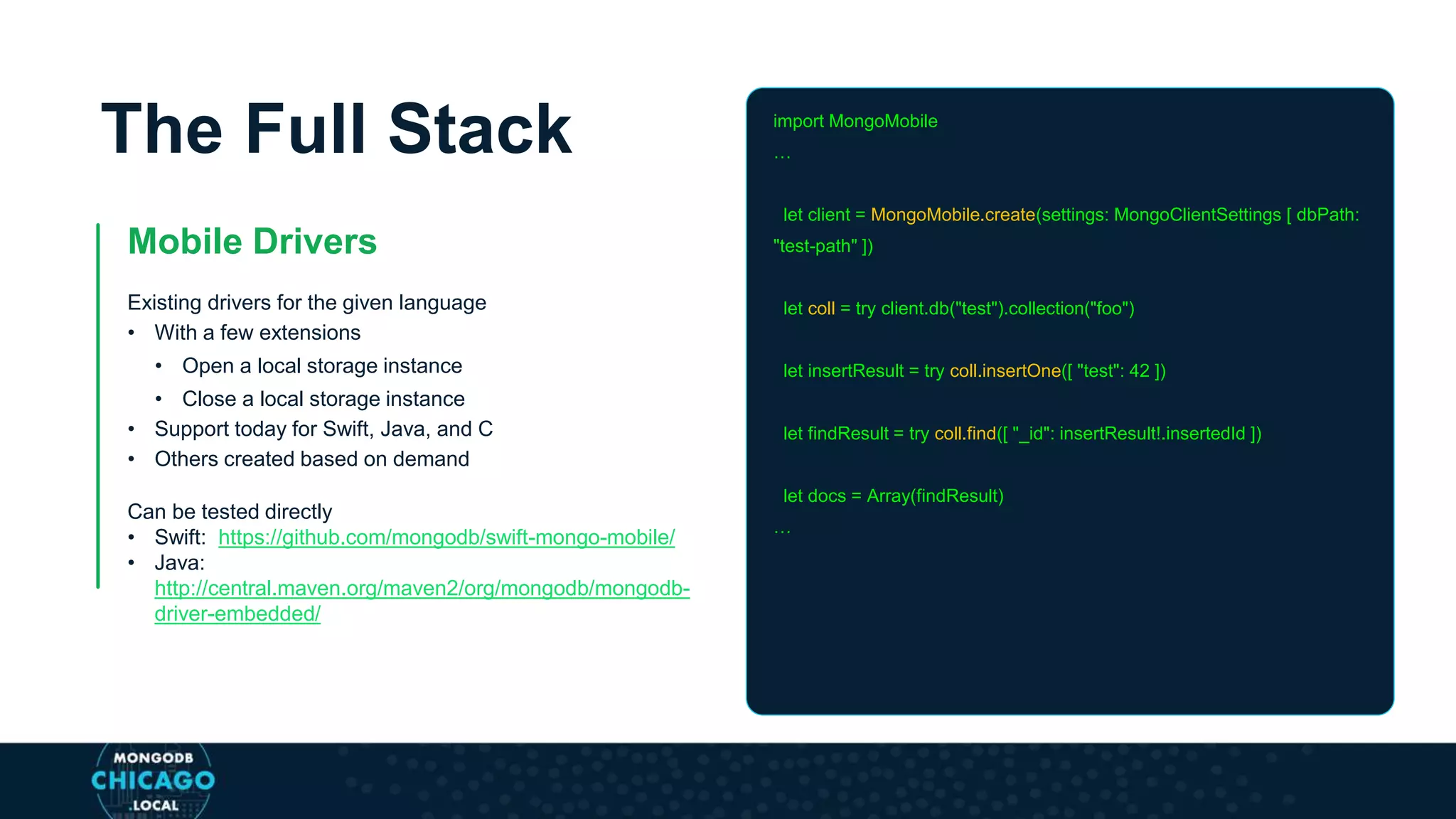 The Full Stack
Mobile Drivers
Existing drivers for the given language
• With a few extensions
• Open a local storage instance
• Close a local storage instance
• Support today for Swift, Java, and C
• Others created based on demand
Can be tested directly
• Swift: https://github.com/mongodb/swift-mongo-mobile/
• Java:
http://central.maven.org/maven2/org/mongodb/mongodb-
driver-embedded/
import MongoMobile
…
let client = MongoMobile.create(settings: MongoClientSettings [ dbPath:
"test-path" ])
let coll = try client.db("test").collection("foo")
let insertResult = try coll.insertOne([ "test": 42 ])
let findResult = try coll.find([ "_id": insertResult!.insertedId ])
let docs = Array(findResult)
…
 