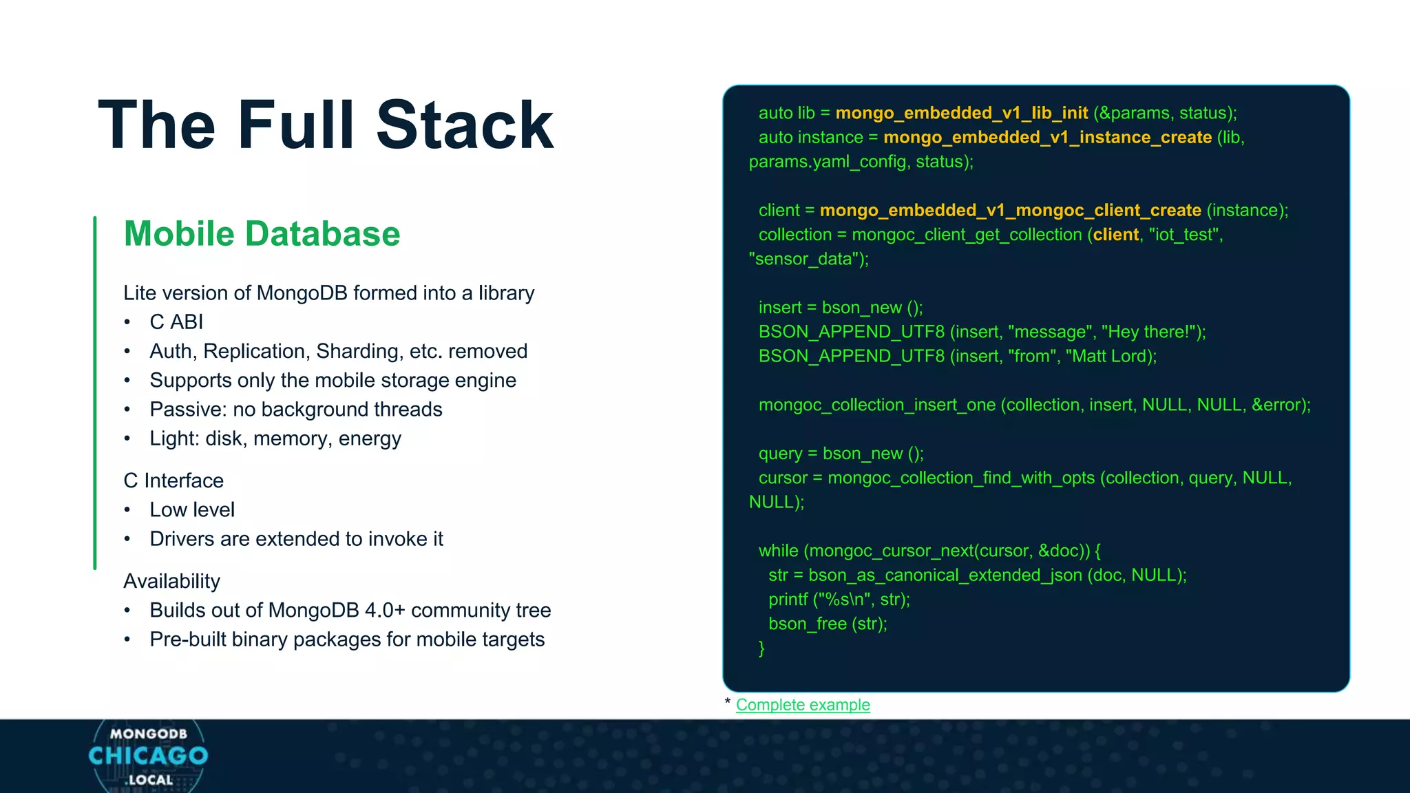 The Full Stack
Mobile Database
Lite version of MongoDB formed into a library
• C ABI
• Auth, Replication, Sharding, etc. removed
• Supports only the mobile storage engine
• Passive: no background threads
• Light: disk, memory, energy
C Interface
• Low level
• Drivers are extended to invoke it
Availability
• Builds out of MongoDB 4.0+ community tree
• Pre-built binary packages for mobile targets
auto lib = mongo_embedded_v1_lib_init (&params, status);
auto instance = mongo_embedded_v1_instance_create (lib,
params.yaml_config, status);
client = mongo_embedded_v1_mongoc_client_create (instance);
collection = mongoc_client_get_collection (client, "iot_test",
"sensor_data");
insert = bson_new ();
BSON_APPEND_UTF8 (insert, "message", "Hey there!");
BSON_APPEND_UTF8 (insert, "from", "Matt Lord);
mongoc_collection_insert_one (collection, insert, NULL, NULL, &error);
query = bson_new ();
cursor = mongoc_collection_find_with_opts (collection, query, NULL,
NULL);
while (mongoc_cursor_next(cursor, &doc)) {
str = bson_as_canonical_extended_json (doc, NULL);
printf ("%sn", str);
bson_free (str);
}
* Complete example
 