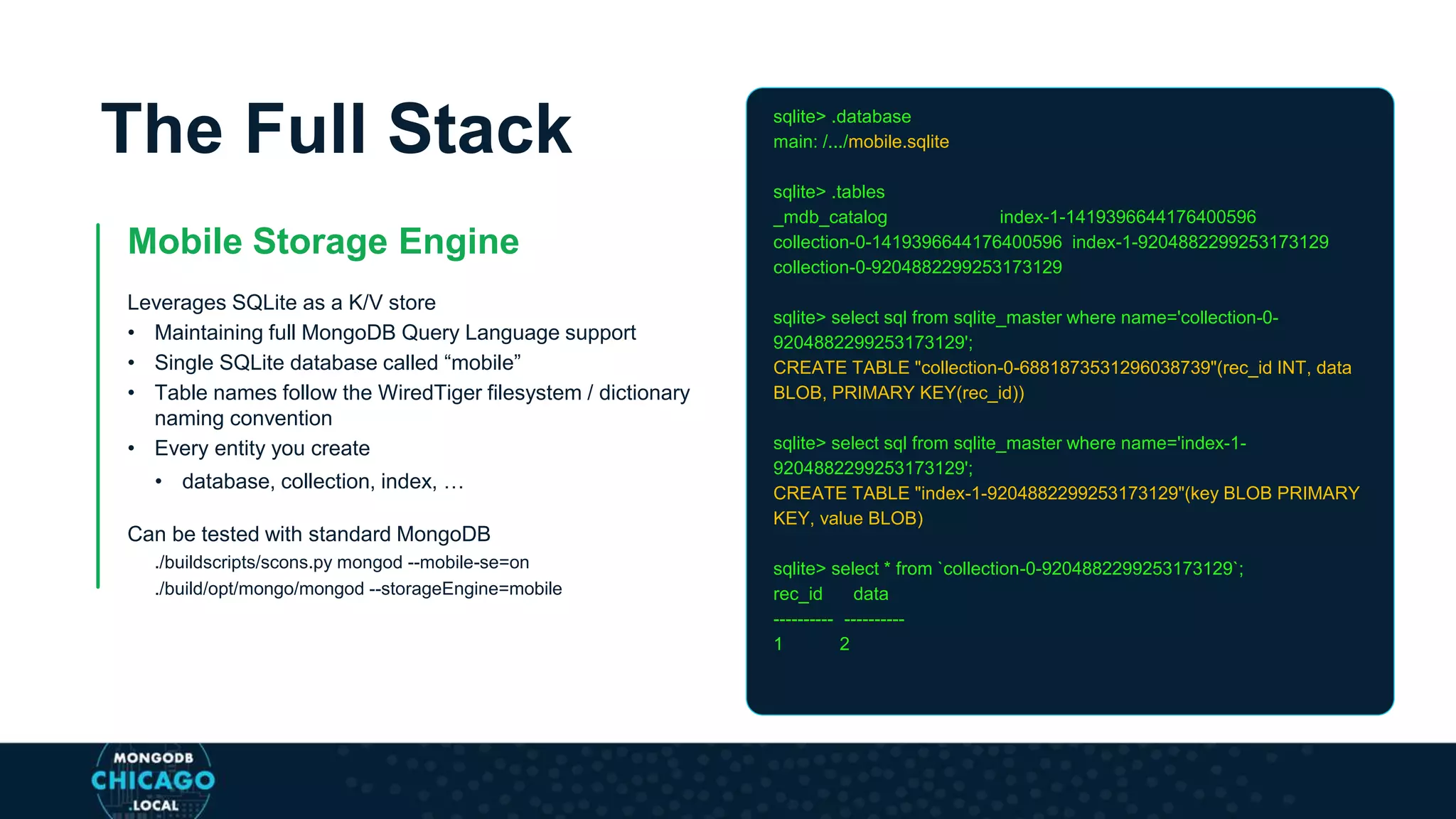 The Full Stack
Mobile Storage Engine
Leverages SQLite as a K/V store
• Maintaining full MongoDB Query Language support
• Single SQLite database called “mobile”
• Table names follow the WiredTiger filesystem / dictionary
naming convention
• Every entity you create
• database, collection, index, …
Can be tested with standard MongoDB
./buildscripts/scons.py mongod --mobile-se=on
./build/opt/mongo/mongod --storageEngine=mobile
sqlite> .database
main: /.../mobile.sqlite
sqlite> .tables
_mdb_catalog index-1-1419396644176400596
collection-0-1419396644176400596 index-1-9204882299253173129
collection-0-9204882299253173129
sqlite> select sql from sqlite_master where name='collection-0-
9204882299253173129';
CREATE TABLE "collection-0-6881873531296038739"(rec_id INT, data
BLOB, PRIMARY KEY(rec_id))
sqlite> select sql from sqlite_master where name='index-1-
9204882299253173129';
CREATE TABLE "index-1-9204882299253173129"(key BLOB PRIMARY
KEY, value BLOB)
sqlite> select * from `collection-0-9204882299253173129`;
rec_id data
---------- ----------
1 2
 