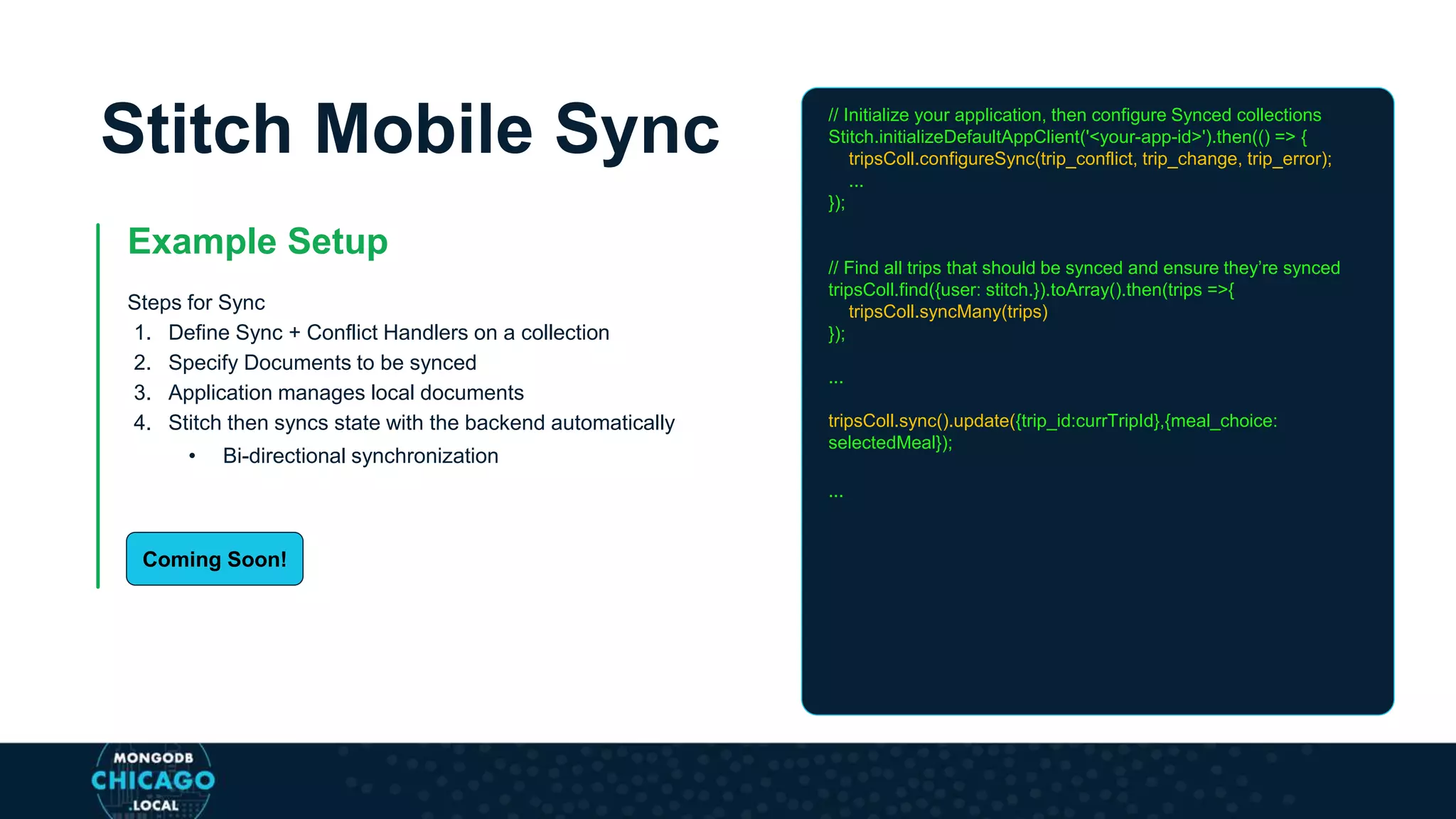 Stitch Mobile Sync
Example Setup
Steps for Sync
1. Define Sync + Conflict Handlers on a collection
2. Specify Documents to be synced
3. Application manages local documents
4. Stitch then syncs state with the backend automatically
• Bi-directional synchronization
// Initialize your application, then configure Synced collections
Stitch.initializeDefaultAppClient('<your-app-id>').then(() => {
tripsColl.configureSync(trip_conflict, trip_change, trip_error);
...
});
// Find all trips that should be synced and ensure they’re synced
tripsColl.find({user: stitch.}).toArray().then(trips =>{
tripsColl.syncMany(trips)
});
...
tripsColl.sync().update({trip_id:currTripId},{meal_choice:
selectedMeal});
...
Coming Soon!
 