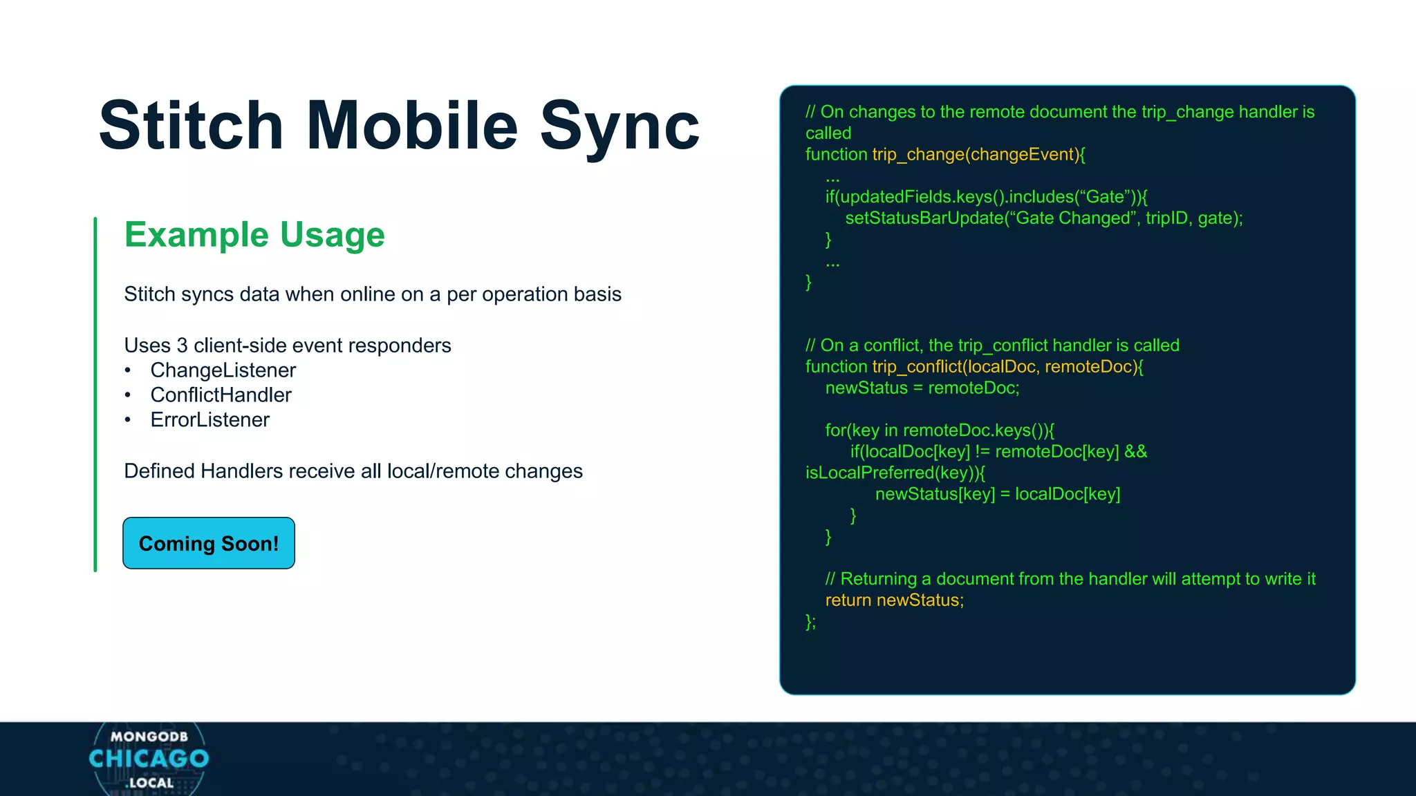 Stitch Mobile Sync
Example Usage
Stitch syncs data when online on a per operation basis
Uses 3 client-side event responders
• ChangeListener
• ConflictHandler
• ErrorListener
Defined Handlers receive all local/remote changes
// On changes to the remote document the trip_change handler is
called
function trip_change(changeEvent){
...
if(updatedFields.keys().includes(“Gate”)){
setStatusBarUpdate(“Gate Changed”, tripID, gate);
}
...
}
// On a conflict, the trip_conflict handler is called
function trip_conflict(localDoc, remoteDoc){
newStatus = remoteDoc;
for(key in remoteDoc.keys()){
if(localDoc[key] != remoteDoc[key] &&
isLocalPreferred(key)){
newStatus[key] = localDoc[key]
}
}
// Returning a document from the handler will attempt to write it
return newStatus;
};
Coming Soon!
 