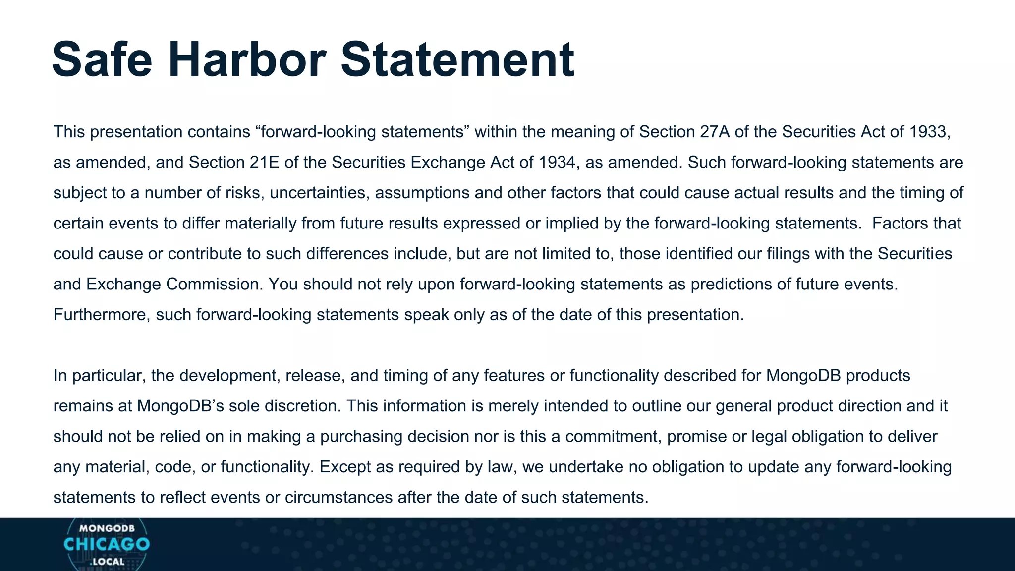 This presentation contains “forward-looking statements” within the meaning of Section 27A of the Securities Act of 1933,
as amended, and Section 21E of the Securities Exchange Act of 1934, as amended. Such forward-looking statements are
subject to a number of risks, uncertainties, assumptions and other factors that could cause actual results and the timing of
certain events to differ materially from future results expressed or implied by the forward-looking statements. Factors that
could cause or contribute to such differences include, but are not limited to, those identified our filings with the Securities
and Exchange Commission. You should not rely upon forward-looking statements as predictions of future events.
Furthermore, such forward-looking statements speak only as of the date of this presentation.
In particular, the development, release, and timing of any features or functionality described for MongoDB products
remains at MongoDB’s sole discretion. This information is merely intended to outline our general product direction and it
should not be relied on in making a purchasing decision nor is this a commitment, promise or legal obligation to deliver
any material, code, or functionality. Except as required by law, we undertake no obligation to update any forward-looking
statements to reflect events or circumstances after the date of such statements.
Safe Harbor Statement
 