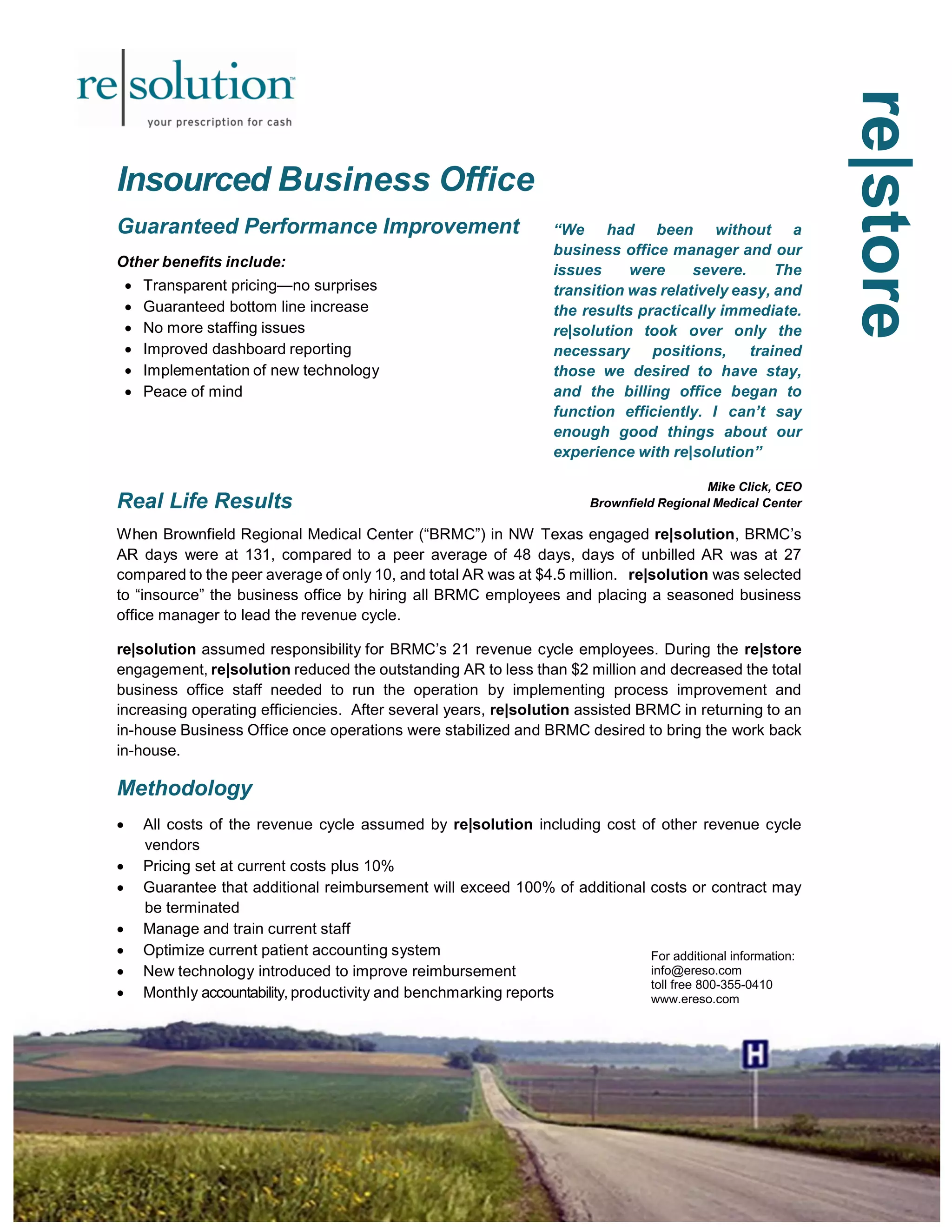 re|store 
Insourced Business Office 
Guaranteed Performance Improvement 
Other benefits include: 
 Transparent pricing—no surprises 
 Guaranteed bottom line increase 
 No more staffing issues 
 Improved dashboard reporting 
 Implementation of new technology 
 Peace of mind 
Real Life Results 
“We had been without a 
business office manager and our 
issues were severe. The 
transition was relatively easy, and 
the results practically immediate. 
re|solution took over only the 
necessary positions, trained 
those we desired to have stay, 
and the billing office began to 
function efficiently. I can’t say 
enough good things about our 
experience with re|solution” 
Mike Click, CEO 
Brownfield Regional Medical Center 
When Brownfield Regional Medical Center (“BRMC”) in NW Texas engaged re|solution, BRMC’s 
AR days were at 131, compared to a peer average of 48 days, days of unbilled AR was at 27 
compared to the peer average of only 10, and total AR was at $4.5 million. re|solution was selected 
to “insource” the business office by hiring all BRMC employees and placing a seasoned business 
office manager to lead the revenue cycle. 
re|solution assumed responsibility for BRMC’s 21 revenue cycle employees. During the re|store 
engagement, re|solution reduced the outstanding AR to less than $2 million and decreased the total 
business office staff needed to run the operation by implementing process improvement and 
increasing operating efficiencies. After several years, re|solution assisted BRMC in returning to an 
in-house Business Office once operations were stabilized and BRMC desired to bring the work back 
in-house. 
Methodology 
 All costs of the revenue cycle assumed by re|solution including cost of other revenue cycle 
vendors 
 Pricing set at current costs plus 10% 
 Guarantee that additional reimbursement will exceed 100% of additional costs or contract may 
be terminated 
 Manage and train current staff 
 Optimize current patient accounting system 
 New technology introduced to improve reimbursement 
 Monthly accountability, productivity and benchmarking reports 
For additional information: 
info@ereso.com 
toll free 800-355-0410 
www.ereso.com 
 