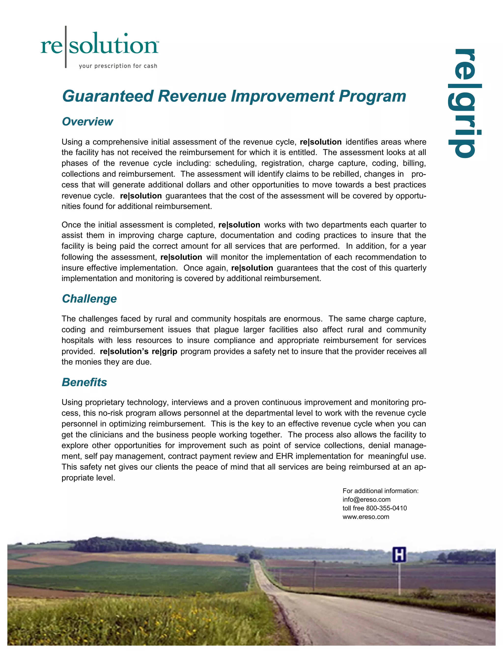 rree||ggrriipp 
GGGuuuaaarrraaannnttteeeeeeddd RRReeevvveeennnuuueee IIImmmppprrrooovvveeemmmeeennnttt PPPrrrooogggrrraaammm 
OOOvvveeerrrvvviiieeewww 
Using a comprehensive initial assessment of the revenue cycle, re|solution identifies areas where 
the facility has not received the reimbursement for which it is entitled. The assessment looks at all 
phases of the revenue cycle including: scheduling, registration, charge capture, coding, billing, 
collections and reimbursement. The assessment will identify claims to be rebilled, changes in pro-cess 
that will generate additional dollars and other opportunities to move towards a best practices 
revenue cycle. re|solution guarantees that the cost of the assessment will be covered by opportu-nities 
found for additional reimbursement. 
Once the initial assessment is completed, re|solution works with two departments each quarter to 
assist them in improving charge capture, documentation and coding practices to insure that the 
facility is being paid the correct amount for all services that are performed. In addition, for a year 
following the assessment, re|solution will monitor the implementation of each recommendation to 
insure effective implementation. Once again, re|solution guarantees that the cost of this quarterly 
implementation and monitoring is covered by additional reimbursement. 
CCChhhaaalllllleeennngggeee 
The challenges faced by rural and community hospitals are enormous. The same charge capture, 
coding and reimbursement issues that plague larger facilities also affect rural and community 
hospitals with less resources to insure compliance and appropriate reimbursement for services 
provided. re|solution’s re|grip program provides a safety net to insure that the provider receives all 
the monies they are due. 
BBBeeennneeefffiiitttsss 
Using proprietary technology, interviews and a proven continuous improvement and monitoring pro-cess, 
this no-risk program allows personnel at the departmental level to work with the revenue cycle 
personnel in optimizing reimbursement. This is the key to an effective revenue cycle when you can 
get the clinicians and the business people working together. The process also allows the facility to 
explore other opportunities for improvement such as point of service collections, denial manage-ment, 
self pay management, contract payment review and EHR implementation for meaningful use. 
This safety net gives our clients the peace of mind that all services are being reimbursed at an ap-propriate 
level. 
For additional information: 
info@ereso.com 
toll free 800-355-0410 
www.ereso.com 
 