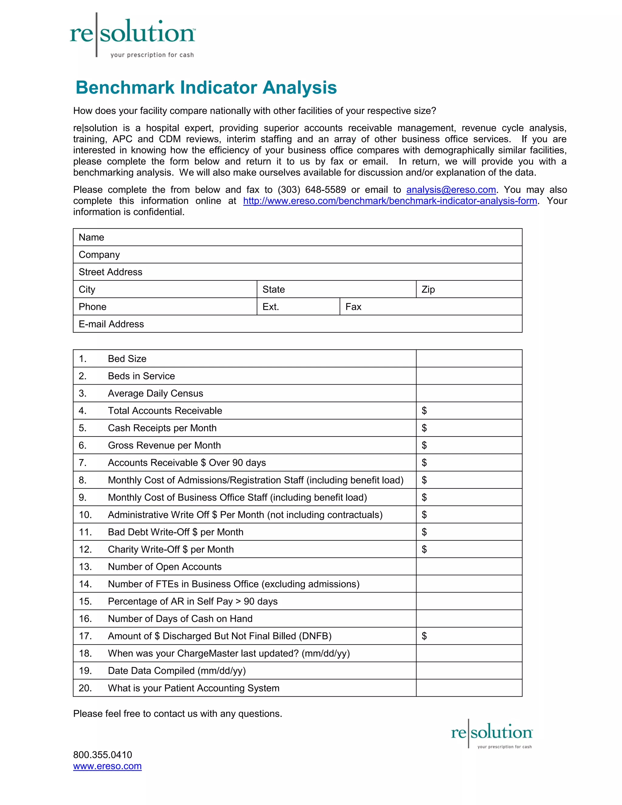 Benchmark Indicator Analysis 
How does your facility compare nationally with other facilities of your respective size? 
re|solution is a hospital expert, providing superior accounts receivable management, revenue cycle analysis, 
training, APC and CDM reviews, interim staffing and an array of other business office services. If you are 
interested in knowing how the efficiency of your business office compares with demographically similar facilities, 
please complete the form below and return it to us by fax or email. In return, we will provide you with a 
benchmarking analysis. We will also make ourselves available for discussion and/or explanation of the data. 
Please complete the from below and fax to (303) 648-5589 or email to analysis@ereso.com. You may also 
complete this information online at http://www.ereso.com/benchmark/benchmark-indicator-analysis-form. Your 
information is confidential. 
Name 
Company 
Street Address 
City State Zip 
Phone Ext. Fax 
E-mail Address 
1. Bed Size 
2. Beds in Service 
3. Average Daily Census 
4. Total Accounts Receivable $ 
5. Cash Receipts per Month $ 
6. Gross Revenue per Month $ 
7. Accounts Receivable $ Over 90 days $ 
8. Monthly Cost of Admissions/Registration Staff (including benefit load) $ 
9. Monthly Cost of Business Office Staff (including benefit load) $ 
10. Administrative Write Off $ Per Month (not including contractuals) $ 
11. Bad Debt Write-Off $ per Month $ 
12. Charity Write-Off $ per Month $ 
13. Number of Open Accounts 
14. Number of FTEs in Business Office (excluding admissions) 
15. Percentage of AR in Self Pay > 90 days 
16. Number of Days of Cash on Hand 
17. Amount of $ Discharged But Not Final Billed (DNFB) $ 
18. When was your ChargeMaster last updated? (mm/dd/yy) 
19. Date Data Compiled (mm/dd/yy) 
20. What is your Patient Accounting System 
Please feel free to contact us with any questions. 
800.355.0410 
www.ereso.com 
 