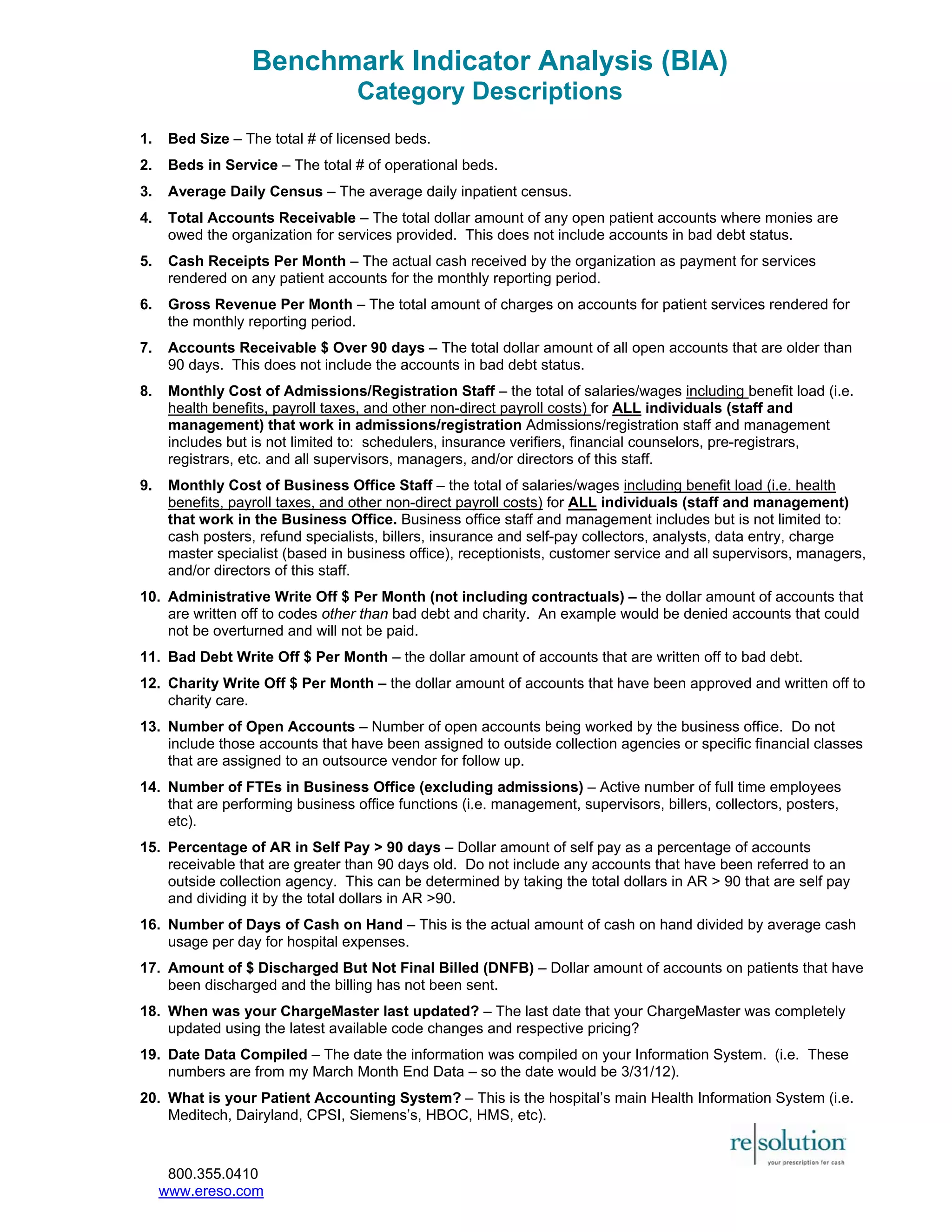 Benchmark Indicator Analysis (BIA) 
Category Descriptions 
1. Bed Size – The total # of licensed beds. 
2. Beds in Service – The total # of operational beds. 
3. Average Daily Census – The average daily inpatient census. 
4. Total Accounts Receivable – The total dollar amount of any open patient accounts where monies are 
owed the organization for services provided. This does not include accounts in bad debt status. 
5. Cash Receipts Per Month – The actual cash received by the organization as payment for services 
rendered on any patient accounts for the monthly reporting period. 
6. Gross Revenue Per Month – The total amount of charges on accounts for patient services rendered for 
the monthly reporting period. 
7. Accounts Receivable $ Over 90 days – The total dollar amount of all open accounts that are older than 
90 days. This does not include the accounts in bad debt status. 
8. Monthly Cost of Admissions/Registration Staff – the total of salaries/wages including benefit load (i.e. 
health benefits, payroll taxes, and other non-direct payroll costs) for ALL individuals (staff and 
management) that work in admissions/registration Admissions/registration staff and management 
includes but is not limited to: schedulers, insurance verifiers, financial counselors, pre-registrars, 
registrars, etc. and all supervisors, managers, and/or directors of this staff. 
9. Monthly Cost of Business Office Staff – the total of salaries/wages including benefit load (i.e. health 
benefits, payroll taxes, and other non-direct payroll costs) for ALL individuals (staff and management) 
that work in the Business Office. Business office staff and management includes but is not limited to: 
cash posters, refund specialists, billers, insurance and self-pay collectors, analysts, data entry, charge 
master specialist (based in business office), receptionists, customer service and all supervisors, managers, 
and/or directors of this staff. 
10. Administrative Write Off $ Per Month (not including contractuals) – the dollar amount of accounts that 
are written off to codes other than bad debt and charity. An example would be denied accounts that could 
not be overturned and will not be paid. 
11. Bad Debt Write Off $ Per Month – the dollar amount of accounts that are written off to bad debt. 
12. Charity Write Off $ Per Month – the dollar amount of accounts that have been approved and written off to 
charity care. 
13. Number of Open Accounts – Number of open accounts being worked by the business office. Do not 
include those accounts that have been assigned to outside collection agencies or specific financial classes 
that are assigned to an outsource vendor for follow up. 
14. Number of FTEs in Business Office (excluding admissions) – Active number of full time employees 
that are performing business office functions (i.e. management, supervisors, billers, collectors, posters, 
etc). 
15. Percentage of AR in Self Pay > 90 days – Dollar amount of self pay as a percentage of accounts 
receivable that are greater than 90 days old. Do not include any accounts that have been referred to an 
outside collection agency. This can be determined by taking the total dollars in AR > 90 that are self pay 
and dividing it by the total dollars in AR >90. 
16. Number of Days of Cash on Hand – This is the actual amount of cash on hand divided by average cash 
usage per day for hospital expenses. 
17. Amount of $ Discharged But Not Final Billed (DNFB) – Dollar amount of accounts on patients that have 
been discharged and the billing has not been sent. 
18. When was your ChargeMaster last updated? – The last date that your ChargeMaster was completely 
updated using the latest available code changes and respective pricing? 
19. Date Data Compiled – The date the information was compiled on your Information System. (i.e. These 
numbers are from my March Month End Data – so the date would be 3/31/12). 
20. What is your Patient Accounting System? – This is the hospital’s main Health Information System (i.e. 
Meditech, Dairyland, CPSI, Siemens’s, HBOC, HMS, etc). 
800.355.0410 
www.ereso.com 
 