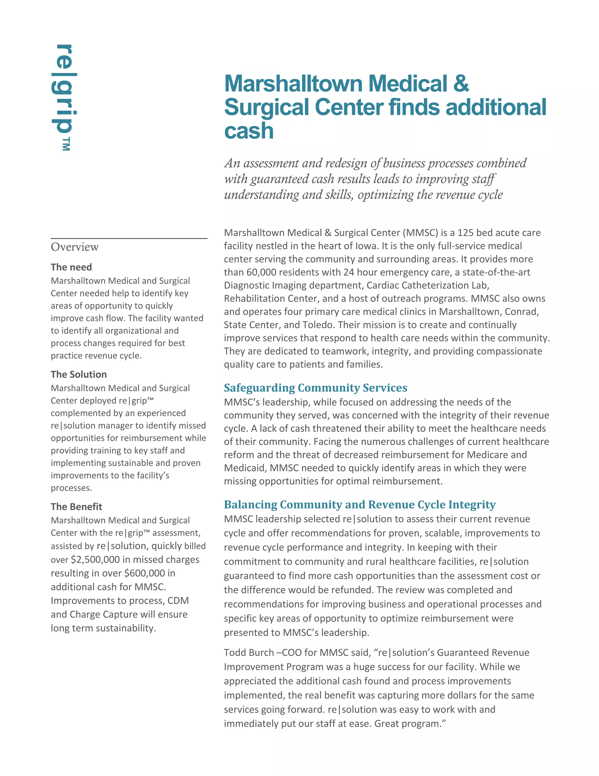 Overview 
The need 
Marshalltown Medical and Surgical 
Center needed help to identify key 
areas of opportunity to quickly 
improve cash flow. The facility wanted 
to identify all organizational and 
process changes required for best 
practice revenue cycle. 
The Solution 
Marshalltown Medical and Surgical 
Center deployed re|grip™ 
complemented by an experienced 
re|solution manager to identify missed 
opportunities for reimbursement while 
providing training to key staff and 
implementing sustainable and proven 
improvements to the facility’s 
processes. 
The Benefit 
Marshalltown Medical and Surgical 
Center with the re|grip™ assessment, 
assisted by re|solution, quickly billed 
over $2,500,000 in missed charges 
resulting in over $600,000 in 
additional cash for MMSC. 
Improvements to process, CDM 
and Charge Capture will ensure 
long term sustainability. 
Marshalltown Medical & 
Surgical Center finds additional 
cash 
An assessment and redesign of business processes combined 
with guaranteed cash results leads to improving staff 
understanding and skills, optimizing the revenue cycle 
Marshalltown Medical & Surgical Center (MMSC) is a 125 bed acute care 
facility nestled in the heart of Iowa. It is the only full-service medical 
center serving the community and surrounding areas. It provides more 
than 60,000 residents with 24 hour emergency care, a state-of-the-art 
Diagnostic Imaging department, Cardiac Catheterization Lab, 
Rehabilitation Center, and a host of outreach programs. MMSC also owns 
and operates four primary care medical clinics in Marshalltown, Conrad, 
State Center, and Toledo. Their mission is to create and continually 
improve services that respond to health care needs within the community. 
They are dedicated to teamwork, integrity, and providing compassionate 
quality care to patients and families. 
Safeguarding Community Services 
MMSC’s leadership, while focused on addressing the needs of the 
community they served, was concerned with the integrity of their revenue 
cycle. A lack of cash threatened their ability to meet the healthcare needs 
of their community. Facing the numerous challenges of current healthcare 
reform and the threat of decreased reimbursement for Medicare and 
Medicaid, MMSC needed to quickly identify areas in which they were 
missing opportunities for optimal reimbursement. 
Balancing Community and Revenue Cycle Integrity 
MMSC leadership selected re|solution to assess their current revenue 
cycle and offer recommendations for proven, scalable, improvements to 
revenue cycle performance and integrity. In keeping with their 
commitment to community and rural healthcare facilities, re|solution 
guaranteed to find more cash opportunities than the assessment cost or 
the difference would be refunded. The review was completed and 
recommendations for improving business and operational processes and 
specific key areas of opportunity to optimize reimbursement were 
presented to MMSC’s leadership. 
Todd Burch –COO for MMSC said, “re|solution’s Guaranteed Revenue 
Improvement Program was a huge success for our facility. While we 
appreciated the additional cash found and process improvements 
implemented, the real benefit was capturing more dollars for the same 
services going forward. re|solution was easy to work with and 
immediately put our staff at ease. Great program.” 
re|grip™ 
 