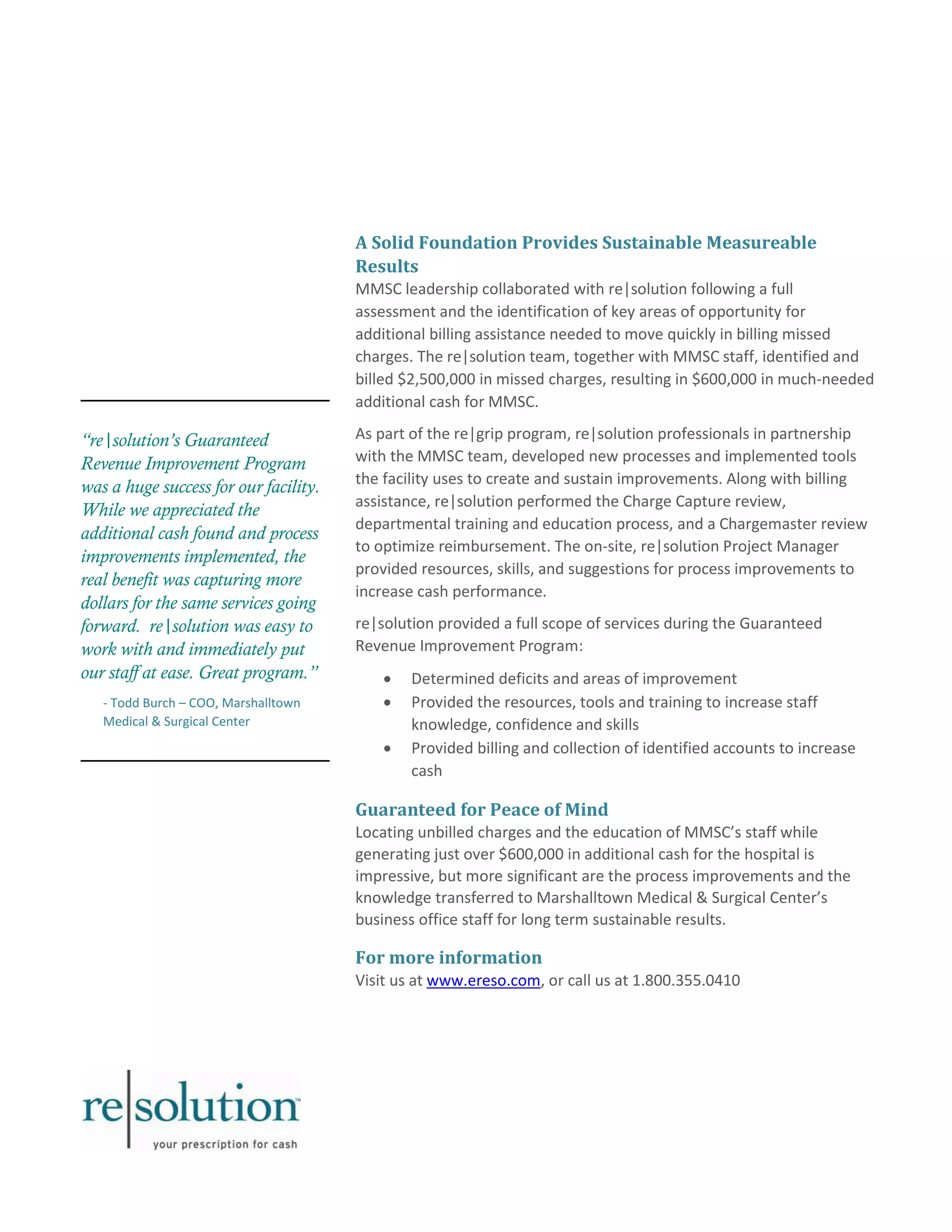 “re|solution’s Guaranteed 
Revenue Improvement Program 
was a huge success for our facility. 
While we appreciated the 
additional cash found and process 
improvements implemented, the 
real benefit was capturing more 
dollars for the same services going 
forward. re|solution was easy to 
work with and immediately put 
our staff at ease. Great program.” 
- Todd Burch – COO, Marshalltown 
Medical & Surgical Center 
A Solid Foundation Provides Sustainable Measureable 
Results 
MMSC leadership collaborated with re|solution following a full 
assessment and the identification of key areas of opportunity for 
additional billing assistance needed to move quickly in billing missed 
charges. The re|solution team, together with MMSC staff, identified and 
billed $2,500,000 in missed charges, resulting in $600,000 in much-needed 
additional cash for MMSC. 
As part of the re|grip program, re|solution professionals in partnership 
with the MMSC team, developed new processes and implemented tools 
the facility uses to create and sustain improvements. Along with billing 
assistance, re|solution performed the Charge Capture review, 
departmental training and education process, and a Chargemaster review 
to optimize reimbursement. The on-site, re|solution Project Manager 
provided resources, skills, and suggestions for process improvements to 
increase cash performance. 
re|solution provided a full scope of services during the Guaranteed 
Revenue Improvement Program: 
 Determined deficits and areas of improvement 
 Provided the resources, tools and training to increase staff 
knowledge, confidence and skills 
 Provided billing and collection of identified accounts to increase 
cash 
Guaranteed for Peace of Mind 
Locating unbilled charges and the education of MMSC’s staff while 
generating just over $600,000 in additional cash for the hospital is 
impressive, but more significant are the process improvements and the 
knowledge transferred to Marshalltown Medical & Surgical Center’s 
business office staff for long term sustainable results. 
For more information 
Visit us at www.ereso.com, or call us at 1.800.355.0410 
 