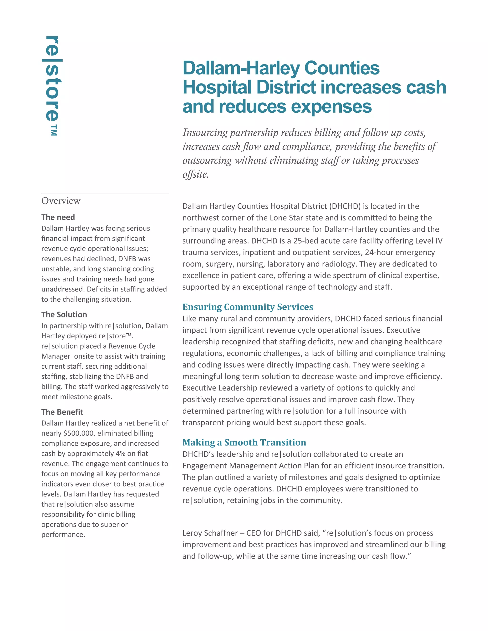 Overview 
The need 
Dallam Hartley was facing serious 
financial impact from significant 
revenue cycle operational issues; 
revenues had declined, DNFB was 
unstable, and long standing coding 
issues and training needs had gone 
unaddressed. Deficits in staffing added 
to the challenging situation. 
The Solution 
In partnership with re|solution, Dallam 
Hartley deployed re|store™. 
re|solution placed a Revenue Cycle 
Manager onsite to assist with training 
current staff, securing additional 
staffing, stabilizing the DNFB and 
billing. The staff worked aggressively to 
meet milestone goals. 
The Benefit 
Dallam Hartley realized a net benefit of 
nearly $500,000, eliminated billing 
compliance exposure, and increased 
cash by approximately 4% on flat 
revenue. The engagement continues to 
focus on moving all key performance 
indicators even closer to best practice 
levels. Dallam Hartley has requested 
that re|solution also assume 
responsibility for clinic billing 
operations due to superior 
performance. 
Dallam-Harley Counties 
Hospital District increases cash 
and reduces expenses 
Insourcing partnership reduces billing and follow up costs, 
increases cash flow and compliance, providing the benefits of 
outsourcing without eliminating staff or taking processes 
offsite. 
Dallam Hartley Counties Hospital District (DHCHD) is located in the 
northwest corner of the Lone Star state and is committed to being the 
primary quality healthcare resource for Dallam-Hartley counties and the 
surrounding areas. DHCHD is a 25-bed acute care facility offering Level IV 
trauma services, inpatient and outpatient services, 24-hour emergency 
room, surgery, nursing, laboratory and radiology. They are dedicated to 
excellence in patient care, offering a wide spectrum of clinical expertise, 
supported by an exceptional range of technology and staff. 
Ensuring Community Services 
Like many rural and community providers, DHCHD faced serious financial 
impact from significant revenue cycle operational issues. Executive 
leadership recognized that staffing deficits, new and changing healthcare 
regulations, economic challenges, a lack of billing and compliance training 
and coding issues were directly impacting cash. They were seeking a 
meaningful long term solution to decrease waste and improve efficiency. 
Executive Leadership reviewed a variety of options to quickly and 
positively resolve operational issues and improve cash flow. They 
determined partnering with re|solution for a full insource with 
transparent pricing would best support these goals. 
Making a Smooth Transition 
DHCHD’s leadership and re|solution collaborated to create an 
Engagement Management Action Plan for an efficient insource transition. 
The plan outlined a variety of milestones and goals designed to optimize 
revenue cycle operations. DHCHD employees were transitioned to 
re|solution, retaining jobs in the community. 
Leroy Schaffner – CEO for DHCHD said, “re|solution’s focus on process 
improvement and best practices has improved and streamlined our billing 
and follow-up, while at the same time increasing our cash flow.” 
re|store™ 
 