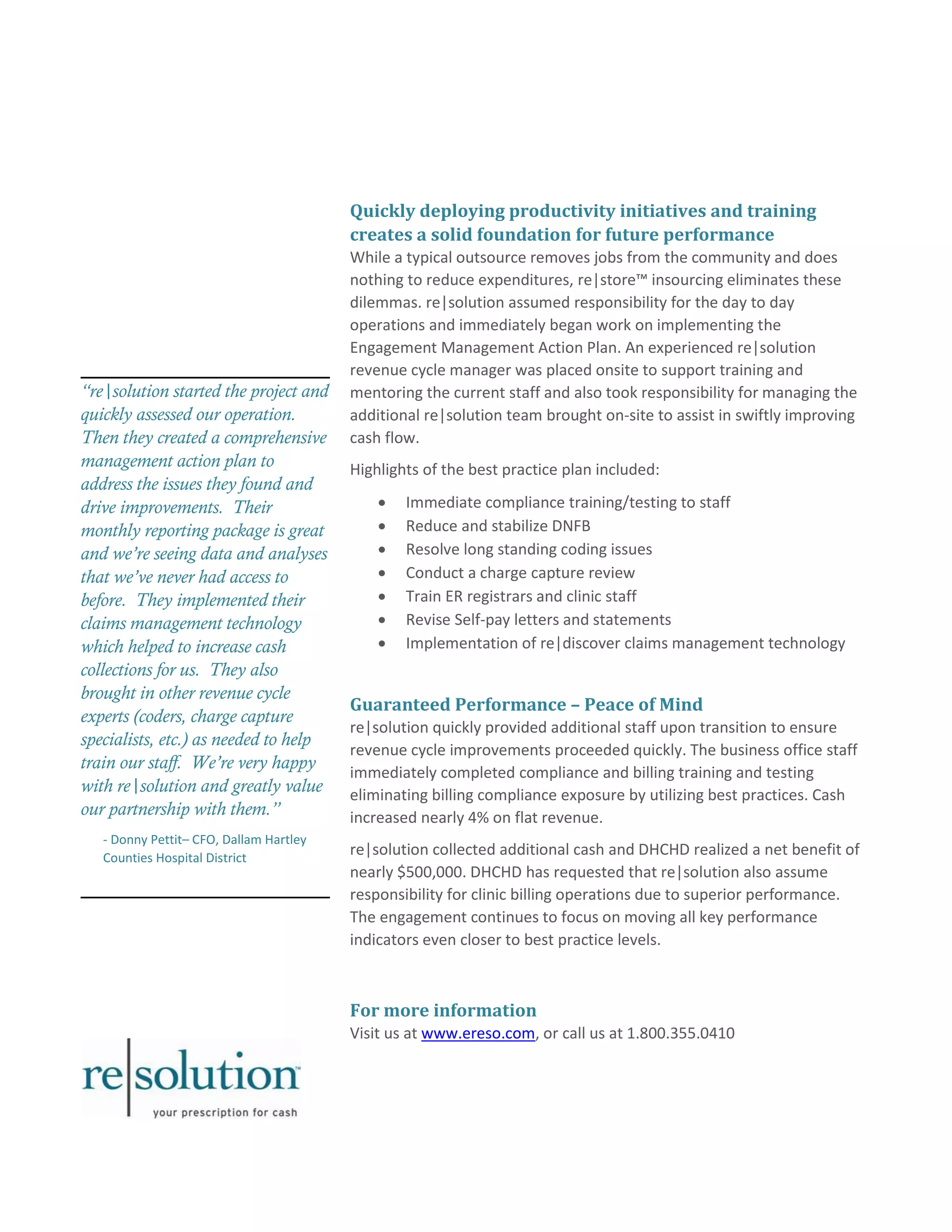 “re|solution started the project and 
quickly assessed our operation. 
Then they created a comprehensive 
management action plan to 
address the issues they found and 
drive improvements. Their 
monthly reporting package is great 
and we’re seeing data and analyses 
that we’ve never had access to 
before. They implemented their 
claims management technology 
which helped to increase cash 
collections for us. They also 
brought in other revenue cycle 
experts (coders, charge capture 
specialists, etc.) as needed to help 
train our staff. We’re very happy 
with re|solution and greatly value 
our partnership with them.” 
- Donny Pettit– CFO, Dallam Hartley 
Counties Hospital District 
Quickly deploying productivity initiatives and training 
creates a solid foundation for future performance 
While a typical outsource removes jobs from the community and does 
nothing to reduce expenditures, re|store™ insourcing eliminates these 
dilemmas. re|solution assumed responsibility for the day to day 
operations and immediately began work on implementing the 
Engagement Management Action Plan. An experienced re|solution 
revenue cycle manager was placed onsite to support training and 
mentoring the current staff and also took responsibility for managing the 
additional re|solution team brought on-site to assist in swiftly improving 
cash flow. 
Highlights of the best practice plan included: 
 Immediate compliance training/testing to staff 
 Reduce and stabilize DNFB 
 Resolve long standing coding issues 
 Conduct a charge capture review 
 Train ER registrars and clinic staff 
 Revise Self-pay letters and statements 
 Implementation of re|discover claims management technology 
Guaranteed Performance – Peace of Mind 
re|solution quickly provided additional staff upon transition to ensure 
revenue cycle improvements proceeded quickly. The business office staff 
immediately completed compliance and billing training and testing 
eliminating billing compliance exposure by utilizing best practices. Cash 
increased nearly 4% on flat revenue. 
re|solution collected additional cash and DHCHD realized a net benefit of 
nearly $500,000. DHCHD has requested that re|solution also assume 
responsibility for clinic billing operations due to superior performance. 
The engagement continues to focus on moving all key performance 
indicators even closer to best practice levels. 
For more information 
Visit us at www.ereso.com, or call us at 1.800.355.0410 
 