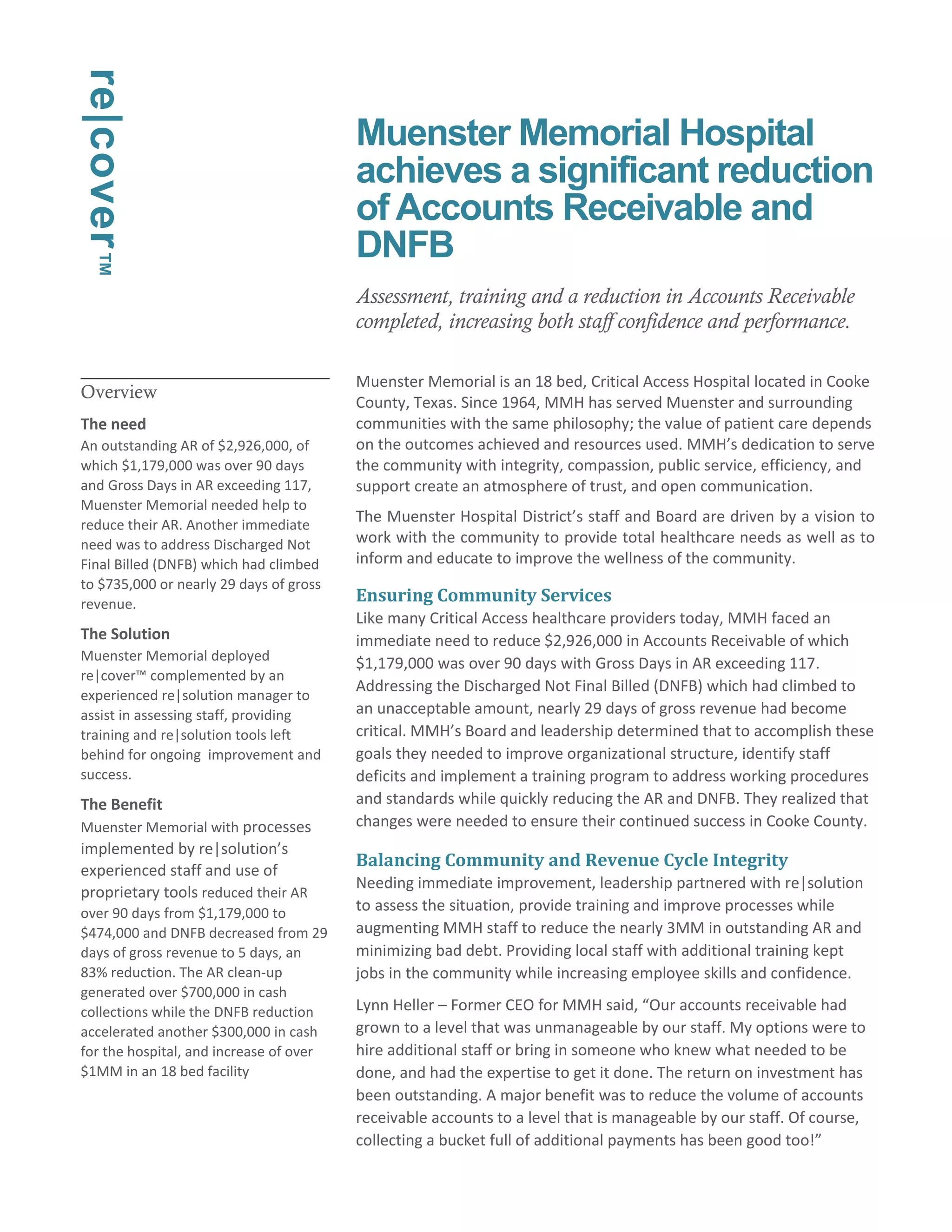 Overview 
The need 
An outstanding AR of $2,926,000, of 
which $1,179,000 was over 90 days 
and Gross Days in AR exceeding 117, 
Muenster Memorial needed help to 
reduce their AR. Another immediate 
need was to address Discharged Not 
Final Billed (DNFB) which had climbed 
to $735,000 or nearly 29 days of gross 
revenue. 
The Solution 
Muenster Memorial deployed 
re|cover™ complemented by an 
experienced re|solution manager to 
assist in assessing staff, providing 
training and re|solution tools left 
behind for ongoing improvement and 
success. 
The Benefit 
Muenster Memorial with processes 
implemented by re|solution’s 
experienced staff and use of 
proprietary tools reduced their AR 
over 90 days from $1,179,000 to 
$474,000 and DNFB decreased from 29 
days of gross revenue to 5 days, an 
83% reduction. The AR clean-up 
generated over $700,000 in cash 
collections while the DNFB reduction 
accelerated another $300,000 in cash 
for the hospital, and increase of over 
$1MM in an 18 bed facility 
Muenster Memorial Hospital 
achieves a significant reduction 
of Accounts Receivable and 
DNFB 
Assessment, training and a reduction in Accounts Receivable 
completed, increasing both staff confidence and performance. 
Muenster Memorial is an 18 bed, Critical Access Hospital located in Cooke 
County, Texas. Since 1964, MMH has served Muenster and surrounding 
communities with the same philosophy; the value of patient care depends 
on the outcomes achieved and resources used. MMH’s dedication to serve 
the community with integrity, compassion, public service, efficiency, and 
support create an atmosphere of trust, and open communication. 
The Muenster Hospital District’s staff and Board are driven by a vision to 
work with the community to provide total healthcare needs as well as to 
inform and educate to improve the wellness of the community. 
Ensuring Community Services 
Like many Critical Access healthcare providers today, MMH faced an 
immediate need to reduce $2,926,000 in Accounts Receivable of which 
$1,179,000 was over 90 days with Gross Days in AR exceeding 117. 
Addressing the Discharged Not Final Billed (DNFB) which had climbed to 
an unacceptable amount, nearly 29 days of gross revenue had become 
critical. MMH’s Board and leadership determined that to accomplish these 
goals they needed to improve organizational structure, identify staff 
deficits and implement a training program to address working procedures 
and standards while quickly reducing the AR and DNFB. They realized that 
changes were needed to ensure their continued success in Cooke County. 
Balancing Community and Revenue Cycle Integrity 
Needing immediate improvement, leadership partnered with re|solution 
to assess the situation, provide training and improve processes while 
augmenting MMH staff to reduce the nearly 3MM in outstanding AR and 
minimizing bad debt. Providing local staff with additional training kept 
jobs in the community while increasing employee skills and confidence. 
Lynn Heller – Former CEO for MMH said, “Our accounts receivable had 
grown to a level that was unmanageable by our staff. My options were to 
hire additional staff or bring in someone who knew what needed to be 
done, and had the expertise to get it done. The return on investment has 
been outstanding. A major benefit was to reduce the volume of accounts 
receivable accounts to a level that is manageable by our staff. Of course, 
collecting a bucket full of additional payments has been good too!” 
re|cover™ 
 