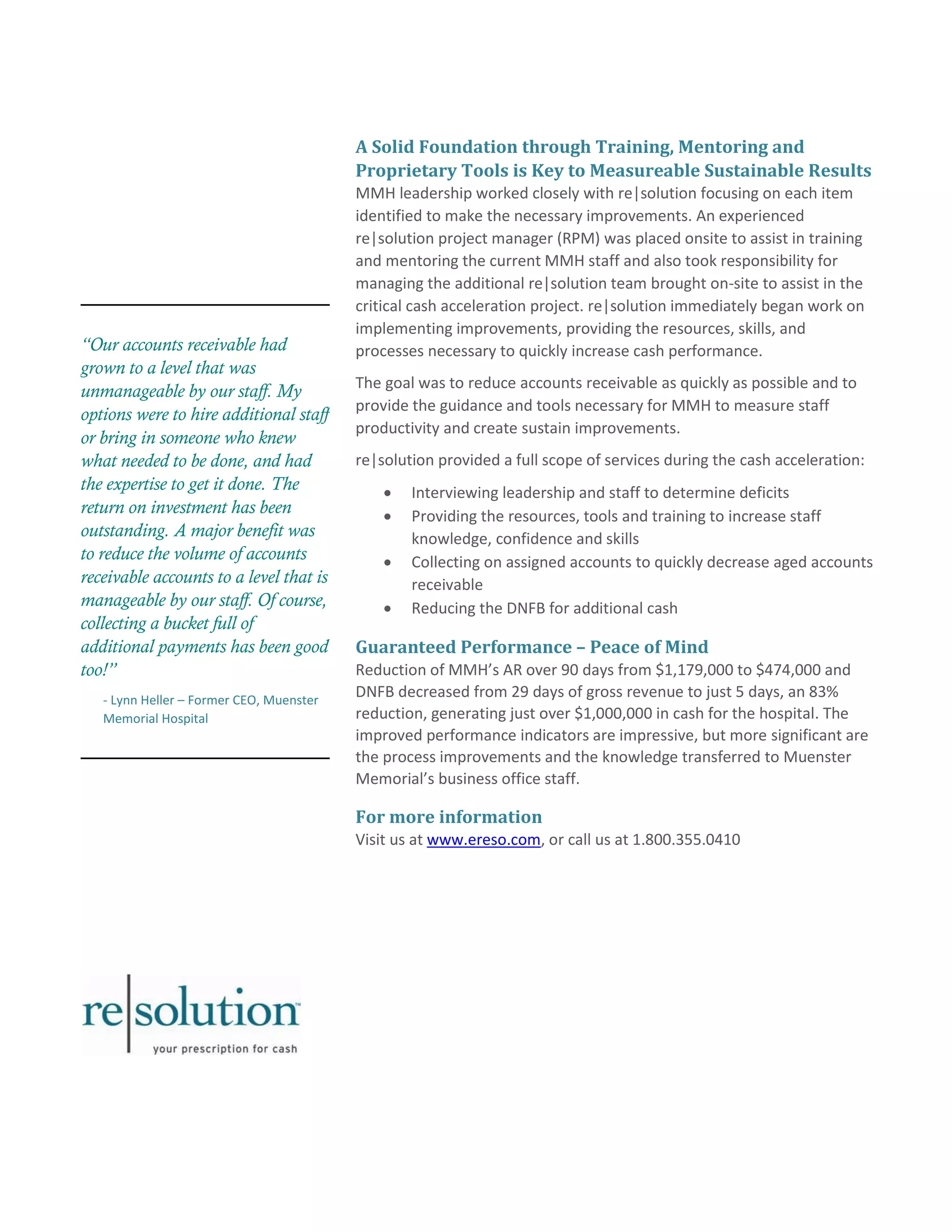 “Our accounts receivable had 
grown to a level that was 
unmanageable by our staff. My 
options were to hire additional staff 
or bring in someone who knew 
what needed to be done, and had 
the expertise to get it done. The 
return on investment has been 
outstanding. A major benefit was 
to reduce the volume of accounts 
receivable accounts to a level that is 
manageable by our staff. Of course, 
collecting a bucket full of 
additional payments has been good 
too!” 
- Lynn Heller – Former CEO, Muenster 
Memorial Hospital 
A Solid Foundation through Training, Mentoring and 
Proprietary Tools is Key to Measureable Sustainable Results 
MMH leadership worked closely with re|solution focusing on each item 
identified to make the necessary improvements. An experienced 
re|solution project manager (RPM) was placed onsite to assist in training 
and mentoring the current MMH staff and also took responsibility for 
managing the additional re|solution team brought on-site to assist in the 
critical cash acceleration project. re|solution immediately began work on 
implementing improvements, providing the resources, skills, and 
processes necessary to quickly increase cash performance. 
The goal was to reduce accounts receivable as quickly as possible and to 
provide the guidance and tools necessary for MMH to measure staff 
productivity and create sustain improvements. 
re|solution provided a full scope of services during the cash acceleration: 
 Interviewing leadership and staff to determine deficits 
 Providing the resources, tools and training to increase staff 
knowledge, confidence and skills 
 Collecting on assigned accounts to quickly decrease aged accounts 
receivable 
 Reducing the DNFB for additional cash 
Guaranteed Performance – Peace of Mind 
Reduction of MMH’s AR over 90 days from $1,179,000 to $474,000 and 
DNFB decreased from 29 days of gross revenue to just 5 days, an 83% 
reduction, generating just over $1,000,000 in cash for the hospital. The 
improved performance indicators are impressive, but more significant are 
the process improvements and the knowledge transferred to Muenster 
Memorial’s business office staff. 
For more information 
Visit us at www.ereso.com, or call us at 1.800.355.0410 
