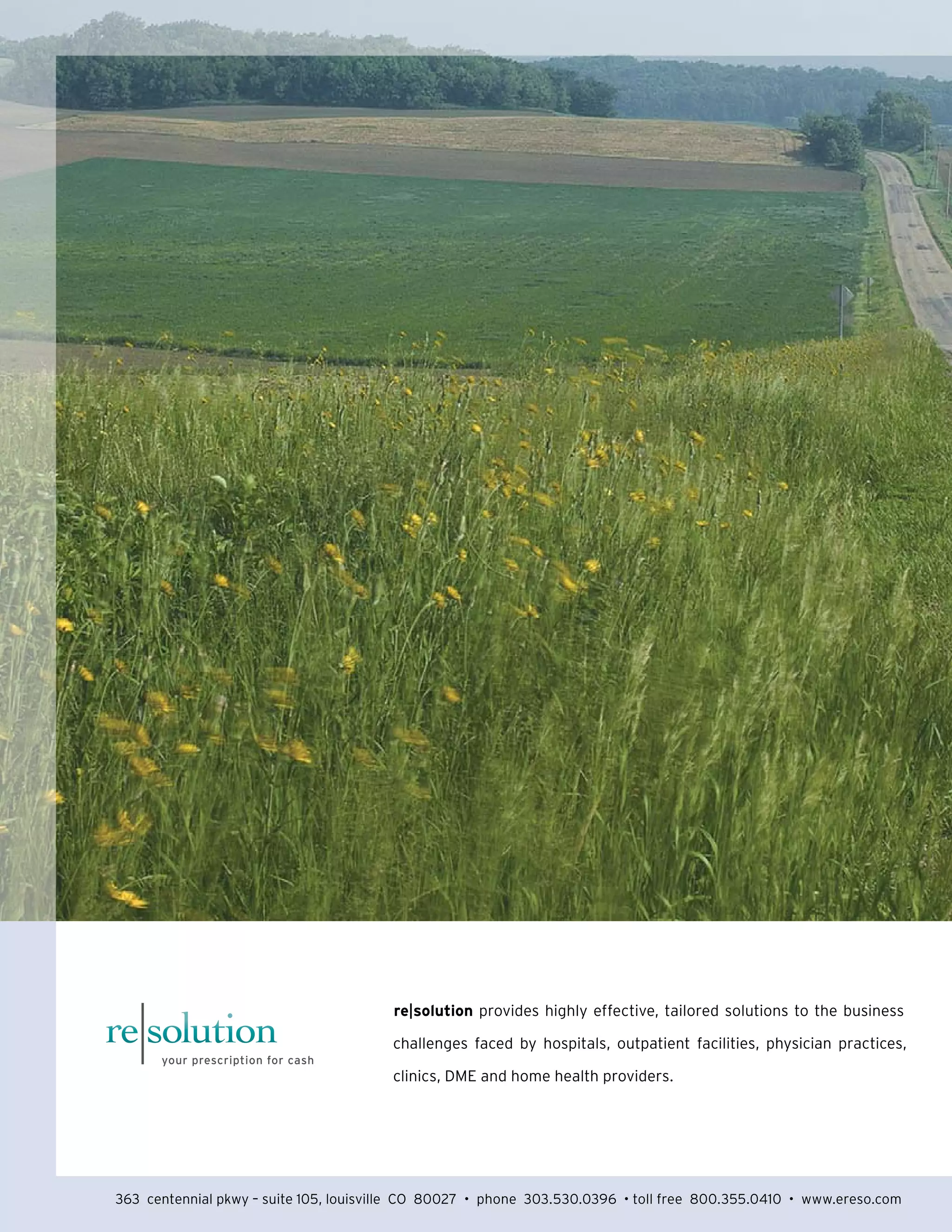 re|solution provides highly effective, tailored solutions to the business 
challenges faced by hospitals, outpatient facilities, physician practices, 
clinics, DME and home health providers. 
363 centennial pkwy – suite 105, louisville CO 80027 • phone 303.530.0396 • toll free 800.355.0410 • www.ereso.com 
 