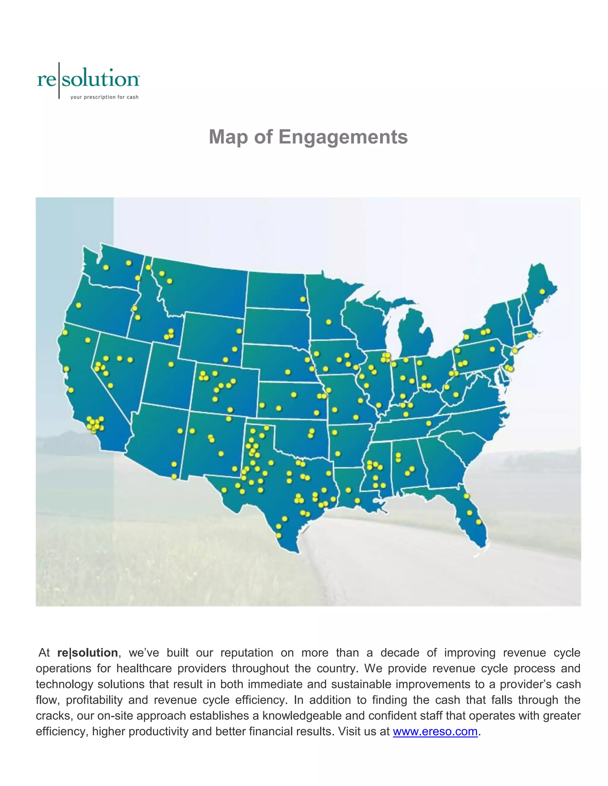 Map of Engagements 
At re|solution, we’ve built our reputation on more than a decade of improving revenue cycle 
operations for healthcare providers throughout the country. We provide revenue cycle process and 
technology solutions that result in both immediate and sustainable improvements to a provider’s cash 
flow, profitability and revenue cycle efficiency. In addition to finding the cash that falls through the 
cracks, our on-site approach establishes a knowledgeable and confident staff that operates with greater 
efficiency, higher productivity and better financial results. Visit us at www.ereso.com. 
 