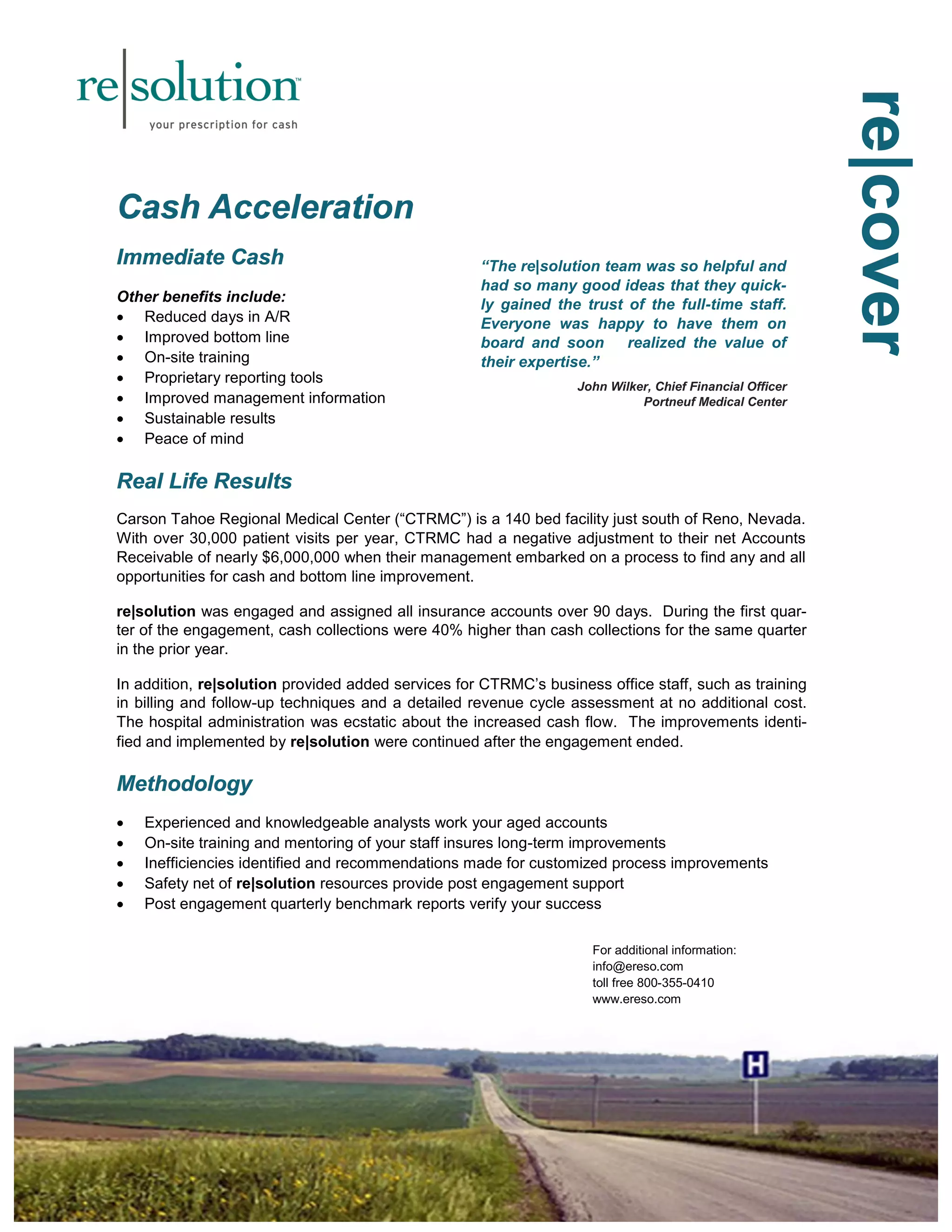 rree||ccoovveerr 
CCCaaassshhh AAAcccccceeellleeerrraaatttiiiooonnn 
IIImmmmmmeeedddiiiaaattteee CCCaaassshhh 
Other benefits include: 
 Reduced days in A/R 
 Improved bottom line 
 On-site training 
 Proprietary reporting tools 
 Improved management information 
 Sustainable results 
 Peace of mind 
RRReeeaaalll LLLiiifffeee RRReeesssuuullltttsss 
“The re|solution team was so helpful and 
had so many good ideas that they quick-ly 
gained the trust of the full-time staff. 
Everyone was happy to have them on 
board and soon realized the value of 
their expertise.” 
John Wilker, Chief Financial Officer 
Portneuf Medical Center 
Carson Tahoe Regional Medical Center (“CTRMC”) is a 140 bed facility just south of Reno, Nevada. 
With over 30,000 patient visits per year, CTRMC had a negative adjustment to their net Accounts 
Receivable of nearly $6,000,000 when their management embarked on a process to find any and all 
opportunities for cash and bottom line improvement. 
re|solution was engaged and assigned all insurance accounts over 90 days. During the first quar-ter 
of the engagement, cash collections were 40% higher than cash collections for the same quarter 
in the prior year. 
In addition, re|solution provided added services for CTRMC’s business office staff, such as training 
in billing and follow-up techniques and a detailed revenue cycle assessment at no additional cost. 
The hospital administration was ecstatic about the increased cash flow. The improvements identi-fied 
and implemented by re|solution were continued after the engagement ended. 
MMMeeettthhhooodddooolllooogggyyy 
 Experienced and knowledgeable analysts work your aged accounts 
 On-site training and mentoring of your staff insures long-term improvements 
 Inefficiencies identified and recommendations made for customized process improvements 
 Safety net of re|solution resources provide post engagement support 
 Post engagement quarterly benchmark reports verify your success 
For additional information: 
info@ereso.com 
toll free 800-355-0410 
www.ereso.com 
 
