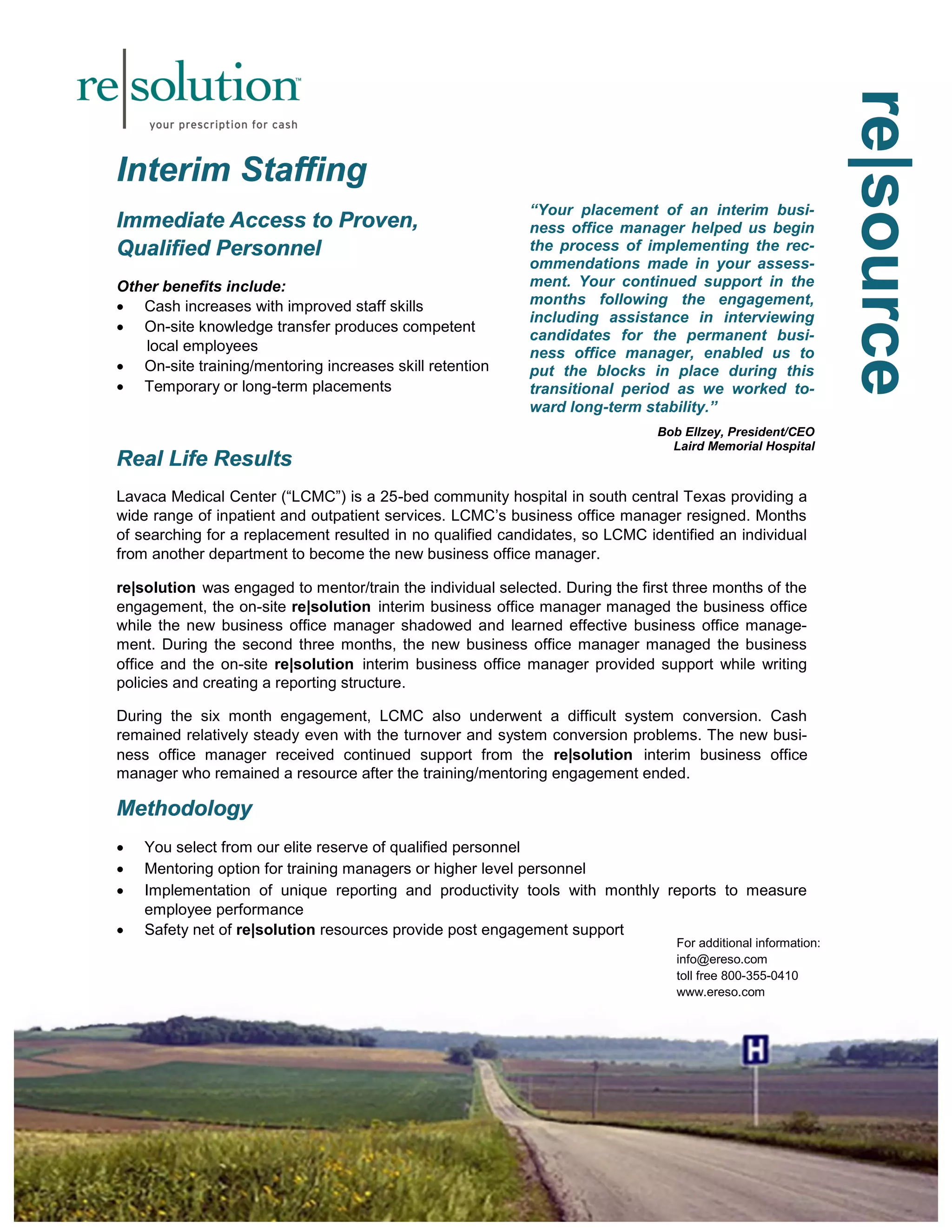 rrreee|||sssooouuurrrccceee 
IIInnnttteeerrriiimmm SSStttaaaffffffiiinnnggg 
IIImmmmmmeeedddiiiaaattteee AAAcccccceeessssss tttooo PPPrrrooovvveeennn,,, 
QQQuuuaaallliiifffiiieeeddd PPPeeerrrsssooonnnnnneeelll 
Other benefits include: 
 Cash increases with improved staff skills 
 On-site knowledge transfer produces competent 
local employees 
 On-site training/mentoring increases skill retention 
 Temporary or long-term placements 
RRReeeaaalll LLLiiifffeee RRReeesssuuullltttsss 
“Your placement of an interim busi-ness 
office manager helped us begin 
the process of implementing the rec-ommendations 
Lavaca Medical Center (“LCMC”) is a 25-bed community hospital in south central Texas providing a 
wide range of inpatient and outpatient services. LCMC’s business office manager resigned. Months 
of searching for a replacement resulted in no qualified candidates, so LCMC identified an individual 
from another department to become the new business office manager. 
re|solution was engaged to mentor/train the individual selected. During the first three months of the 
engagement, the on-site re|solution interim business office manager managed the business office 
while the new business office manager shadowed and learned effective business office manage-ment. 
During the second three months, the new business office manager managed the business 
office and the on-site re|solution interim business office manager provided support while writing 
policies and creating a reporting structure. 
During the six month engagement, LCMC also underwent a difficult system conversion. Cash 
remained relatively steady even with the turnover and system conversion problems. The new busi-ness 
office manager received continued support from the re|solution interim business office 
manager who remained a resource after the training/mentoring engagement ended. 
MMMeeettthhhooodddooolllooogggyyy 
 You select from our elite reserve of qualified personnel 
 Mentoring option for training managers or higher level personnel 
 Implementation of unique reporting and productivity tools with monthly reports to measure 
employee performance 
 Safety net of re|solution resources provide post engagement support 
made in your assess-ment. 
Your continued support in the 
months following the engagement, 
including assistance in interviewing 
candidates for the permanent busi-ness 
office manager, enabled us to 
put the blocks in place during this 
transitional period as we worked to-ward 
long-term stability.” 
Bob Ellzey, President/CEO 
Laird Memorial Hospital 
For additional information: 
info@ereso.com 
toll free 800-355-0410 
www.ereso.com 
 