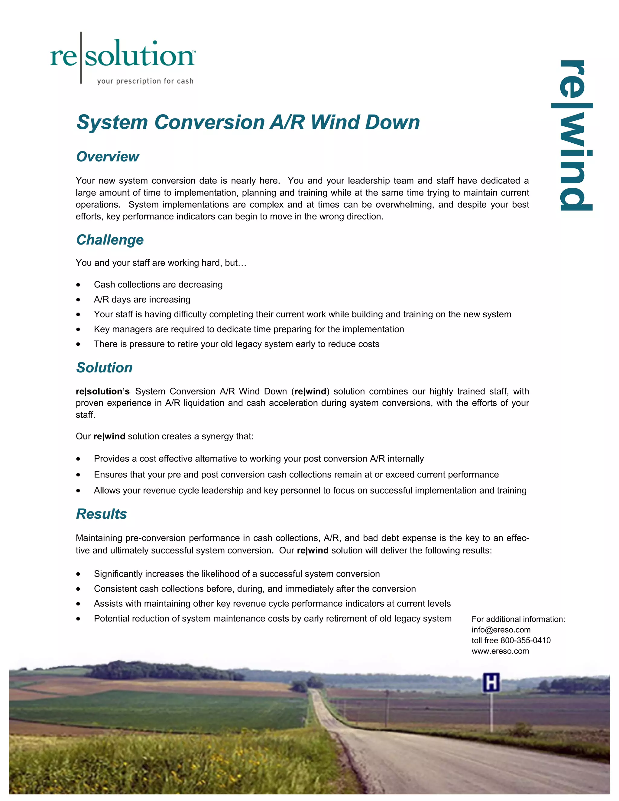 rrreee|||wwwiiinnnddd 
SSSyyysssttteeemmm CCCooonnnvvveeerrrsssiiiooonnn AAA///RRR WWWiiinnnddd DDDooowwwnnn 
OOOvvveeerrrvvviiieeewww 
Your new system conversion date is nearly here. You and your leadership team and staff have dedicated a 
large amount of time to implementation, planning and training while at the same time trying to maintain current 
operations. System implementations are complex and at times can be overwhelming, and despite your best 
efforts, key performance indicators can begin to move in the wrong direction. 
CCChhhaaalllllleeennngggeee 
You and your staff are working hard, but… 
 Cash collections are decreasing 
 A/R days are increasing 
 Your staff is having difficulty completing their current work while building and training on the new system 
 Key managers are required to dedicate time preparing for the implementation 
 There is pressure to retire your old legacy system early to reduce costs 
SSSooollluuutttiiiooonnn 
re|solution’s System Conversion A/R Wind Down (re|wind) solution combines our highly trained staff, with 
proven experience in A/R liquidation and cash acceleration during system conversions, with the efforts of your 
staff. 
Our re|wind solution creates a synergy that: 
 Provides a cost effective alternative to working your post conversion A/R internally 
 Ensures that your pre and post conversion cash collections remain at or exceed current performance 
 Allows your revenue cycle leadership and key personnel to focus on successful implementation and training 
RRReeesssuuullltttsss 
Maintaining pre-conversion performance in cash collections, A/R, and bad debt expense is the key to an effec-tive 
and ultimately successful system conversion. Our re|wind solution will deliver the following results: 
 Significantly increases the likelihood of a successful system conversion 
 Consistent cash collections before, during, and immediately after the conversion 
 Assists with maintaining other key revenue cycle performance indicators at current levels 
 Potential reduction of system maintenance costs by early retirement of old legacy system 
For additional information: 
info@ereso.com 
toll free 800-355-0410 
www.ereso.com 
 