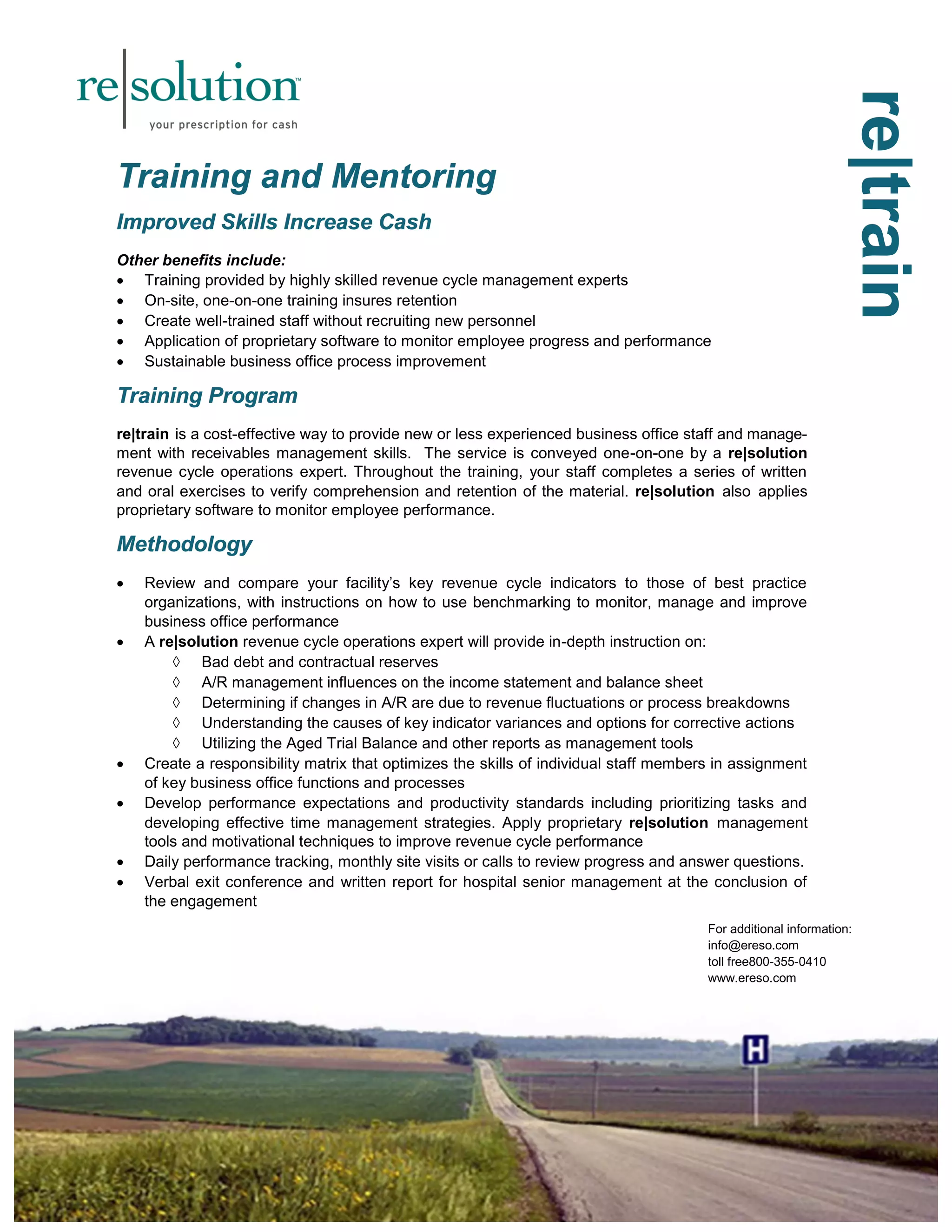 rree||ttrraaiinn 
TTTrrraaaiiinnniiinnnggg aaannnddd MMMeeennntttooorrriiinnnggg 
IIImmmppprrrooovvveeeddd SSSkkkiiillllllsss IIInnncccrrreeeaaassseee CCCaaassshhh 
Other benefits include: 
 Training provided by highly skilled revenue cycle management experts 
 On-site, one-on-one training insures retention 
 Create well-trained staff without recruiting new personnel 
 Application of proprietary software to monitor employee progress and performance 
 Sustainable business office process improvement 
TTTrrraaaiiinnniiinnnggg PPPrrrooogggrrraaammm 
re|train is a cost-effective way to provide new or less experienced business office staff and manage-ment 
with receivables management skills. The service is conveyed one-on-one by a re|solution 
revenue cycle operations expert. Throughout the training, your staff completes a series of written 
and oral exercises to verify comprehension and retention of the material. re|solution also applies 
proprietary software to monitor employee performance. 
MMMeeettthhhooodddooolllooogggyyy 
 Review and compare your facility’s key revenue cycle indicators to those of best practice 
organizations, with instructions on how to use benchmarking to monitor, manage and improve 
business office performance 
 A re|solution revenue cycle operations expert will provide in-depth instruction on: 
 Bad debt and contractual reserves 
 A/R management influences on the income statement and balance sheet 
 Determining if changes in A/R are due to revenue fluctuations or process breakdowns 
 Understanding the causes of key indicator variances and options for corrective actions 
 Utilizing the Aged Trial Balance and other reports as management tools 
 Create a responsibility matrix that optimizes the skills of individual staff members in assignment 
of key business office functions and processes 
 Develop performance expectations and productivity standards including prioritizing tasks and 
developing effective time management strategies. Apply proprietary re|solution management 
tools and motivational techniques to improve revenue cycle performance 
 Daily performance tracking, monthly site visits or calls to review progress and answer questions. 
 Verbal exit conference and written report for hospital senior management at the conclusion of 
the engagement 
For additional information: 
info@ereso.com 
toll free800-355-0410 
www.ereso.com 
 