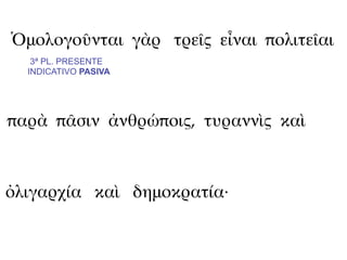 Ὁμολογοῦνται γὰρ τρεῖς εἶναι πολιτεῖαι
   3ª PL. PRESENTE
  INDICATIVO PASIVA




παρὰ πᾶσιν ἀνθρώποις, τυραννὶς καὶ



ὀλιγαρχία καὶ δημοκρατία·
 