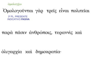 ὁμολογέω

Ὁμολογοῦνται γὰρ τρεῖς εἶναι πολιτεῖαι
   3ª PL. PRESENTE
  INDICATIVO PASIVA




παρὰ πᾶσιν ἀνθρώποις, τυραννὶς καὶ



ὀλιγαρχία καὶ δημοκρατία·
 