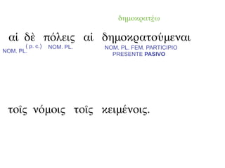 δημοκρατέω

  αἱ δὲ πόλεις αἱ δημοκρατούμεναι
       ( p. c.)   NOM. PL.   NOM. PL. FEM. PARTICIPIO
NOM. PL.
                               PRESENTE PASIVO




  τοῖς νόμοις τοῖς κειμένοις.
 