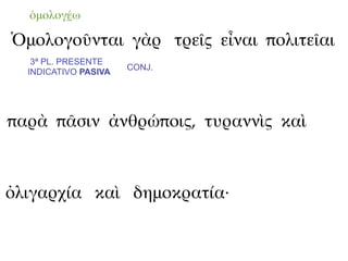 ὁμολογέω

Ὁμολογοῦνται γὰρ τρεῖς εἶναι πολιτεῖαι
   3ª PL. PRESENTE
                      CONJ.
  INDICATIVO PASIVA




παρὰ πᾶσιν ἀνθρώποις, τυραννὶς καὶ



ὀλιγαρχία καὶ δημοκρατία·
 