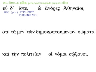 DIC.:   ἴστε, de οἶδα, perfecto del inusitado presente εἴδω
εὖ δ᾽ ἴστε,                       ὦ ἄνδρες Ἀθηναῖοι,
ADV. ( p. c.)    2ª PL. PRET.
                PERF. IND. ACT.




ὅτι τὰ μὲν τῶν δημοκρατουμένων σώματα



καὶ τὴν πολιτείαν                        οἱ νόμοι σῴζουσι,
 