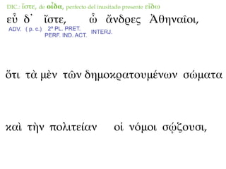 DIC.:   ἴστε, de οἶδα, perfecto del inusitado presente εἴδω
εὖ δ᾽ ἴστε,                     ὦ ἄνδρες Ἀθηναῖοι,
ADV. ( p. c.)    2ª PL. PRET.
                                INTERJ.
                PERF. IND. ACT.




ὅτι τὰ μὲν τῶν δημοκρατουμένων σώματα



καὶ τὴν πολιτείαν                         οἱ νόμοι σῴζουσι,
 