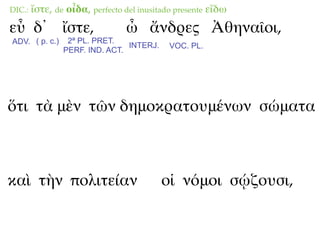 DIC.:   ἴστε, de οἶδα, perfecto del inusitado presente εἴδω
εὖ δ᾽ ἴστε,                     ὦ ἄνδρες Ἀθηναῖοι,
ADV. ( p. c.)    2ª PL. PRET.
                                INTERJ.     VOC. PL.
                PERF. IND. ACT.




ὅτι τὰ μὲν τῶν δημοκρατουμένων σώματα



καὶ τὴν πολιτείαν                         οἱ νόμοι σῴζουσι,
 