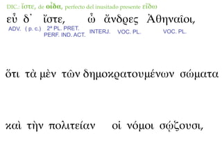 DIC.:   ἴστε, de οἶδα, perfecto del inusitado presente εἴδω
εὖ δ᾽ ἴστε,                     ὦ ἄνδρες Ἀθηναῖοι,
ADV. ( p. c.)    2ª PL. PRET.
                                INTERJ.     VOC. PL.          VOC. PL.
                PERF. IND. ACT.




ὅτι τὰ μὲν τῶν δημοκρατουμένων σώματα



καὶ τὴν πολιτείαν                         οἱ νόμοι σῴζουσι,
 
