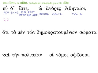 DIC.:   ἴστε, de οἶδα, perfecto del inusitado presente εἴδω
εὖ δ᾽ ἴστε,                     ὦ ἄνδρες Ἀθηναῖοι,
ADV. ( p. c.)    2ª PL. PRET.
                                INTERJ.     VOC. PL.          VOC. PL.
                PERF. IND. ACT.
C. C.




ὅτι τὰ μὲν τῶν δημοκρατουμένων σώματα



καὶ τὴν πολιτείαν                         οἱ νόμοι σῴζουσι,
 
