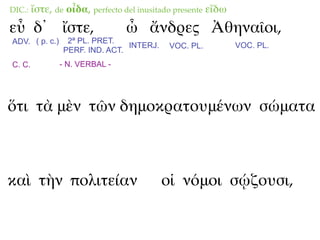 DIC.:   ἴστε, de οἶδα, perfecto del inusitado presente εἴδω
εὖ δ᾽ ἴστε,                     ὦ ἄνδρες Ἀθηναῖοι,
ADV. ( p. c.)    2ª PL. PRET.
                                INTERJ.     VOC. PL.          VOC. PL.
                PERF. IND. ACT.
C. C.           - N. VERBAL -




ὅτι τὰ μὲν τῶν δημοκρατουμένων σώματα



καὶ τὴν πολιτείαν                         οἱ νόμοι σῴζουσι,
 