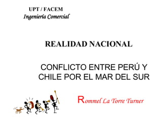 CONFLICTO ENTRE PERÚ Y CHILE POR EL MAR DEL SUR R ommel La Torre Turner UPT / FACEM Ingeniería Comercial REALIDAD NACIONAL 