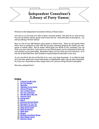 Independent Consultant’s
Library of Party Games
Welcome to the Independent Consultant’s Library of Party Games
Let’s face it, we all want to be able to throw awesome parties! Not only do we want to have
fun, but our hostess and her guests want to have fun too. And when they are having fun… we
end up making a lot more money!
Here is a list of over 200 fabulous party games to choose from. There are also games listed
below that are designed to help with the pre-party planning (helping the hostess get more
guests or outside sales). But no matter which game you decide to use, remember, you can
write your own rules here! Each and every one of these games can be customized to best suit
your product or your personality. Remember ladies, you can write your own rules here. So if
you see an idea listed here, don’t hesitate to expound upon it and make it your own.
As you can tell by the size of this file, it is a very, very large document. In an effort to help
save you time, games have been listed below in alphabetical order with an active hyperlink.
So, if you see a name that you like, simply click on it, and you will go directly to that game.
Have fun, and good luck !!
Index
1. A Song For My Lady
2. All That Glitters
3. Alphabet
4. Alphabet Purse Game
5. Animal Phrases
6. Ann Landers Game
7. Are You Listening
8. Ask Me About My Job
9. Auction Party
10. Autographs
11. Bag It
12. Barnyard Animal Game
13. Barnyard Tic Tac Toe
14. Best Dressed Banana
15. Betty Boop Game
16. Bible Questions
17. Bible Quiz
18. Bingos
19. Birthday And Name Bingo
20. Black Magic Game
21. Bloomer Game
 
