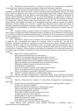 10
104. Отдавай по-голяма важност на щастието отколкото на материалните придобивки.
Удоволствието от живота се развива и поддържа с обмислени действия и стремежи.
105. Противоположно на общото мнение стресът не е лошо нещо. Той ни позволява да се
изявяваме на върхови нива и ни служи с потока от вещества, които произвежда в нашите тела. Това
което е вредно е прекалено много стрес или по точно непрекъснатия стрес. Стресът трябва да бъде
балансиран с почивката, за да сме здрави и в най-добра форма. Много от лидерите са изложени на
ужасни пренатоварвания и напрежения. Но са успели благодарение на стратегиите за баланс на
предизвикателствата и периодите за почивка. Президента Кенеди редовно си подремвал в кабинета
си в Белия Дом. Уинстън Чърчил имал същата практика и спял по 1 час всеки следобяд, за да е
винаги бодър, концентриран и спокоен. За да поддържаш оптимално здраве не е важна само добрата
физическа почивка. Трябва да я съчетаеш с духовен мир. Прекалено често хората си мислят, че
редовните упражнения, правилното хранене и добрата почивка са лекарство за всички болести. Тези
неща трябва да са комбинирани с позитивно мислене и вътрешна хармония за истинско щастие и
дълголетие.
106. Създай си навик да даваш почивка на съзнанието си през деня. Посети Бермудите за
5мин сутрин. Следобед поплувай в Средиземно море и покарай ски по склоновете на Алпите преди
да си тръгнеш от офиса след поредния продуктивен ден. Опитай за около два месеца и отдели време
за това в графика си, така както отделяш за най-важните си задачи и ангажименти. Резултатите ще
бъдат забележителни.
107. Промяната е добра колкото почивката. Без значение дали е важна промяна като смяна
на работата или е маловажна като начина на отпускане, който ти отнема по 1 час три пъти
седмично, промяната в рутината и съзнанието ти са наистина полезни. Когато избираш дейността,
опитай да намериш нещо тотално обвързващо, което ще изисква дълбока концентрация, така че
съзнанието ти да се освободи от мислите за светските привидно важни аспекти на живота. Много
изпълнители се захващат с бойни изкуства точно поради тази причина. Ако позволиш на ума си да
се колебае дори за частица от секундата, ще научиш суров урок. Болката е велик учител и винаги
ще бъде.
108. Научи 10-те основи на щастието :
- Води продуктивен,ефективен и активен живот ;
- Заемай се със смислени действия във всяка минута на деня ;
- Създай си организиран, планиран начин на живот с малко хаос ;
- Поставяй си реални цели, но не спирай да се целиш високо ;
- Мисли позитивно, не си позволявай лукса да мислиш негативно ;
- Избягвай излишните тревоги за незначителни неща ;
- Отделяй време за забавление ;
- Бъди топла, отворена личност, която искрено обича хората ;
- Научи се да даваш повече отколкото получаваш ;
- Научи се да живееш в настоящето. Миналото е водата под моста на живота.
109. Стреми се да бъдеш скромен и да живееш прост живот.
110. Прочети „История на Познанието” от Чарлз Ван Дорен. Това е хроника на историята
на световните идеи. В тази книга е събрано цялото богатство на знанието. Вземи я, прочети я и й се
наслади.
111. Прочети „Изкуството на лидера” от Уилям Коен. Едновременно вдъхновяваща и
практична.
112. Развий загадъчното качество харизма. Ето 10 качества на харизматичната личност :
- Отдай се на това, което правиш ;
- Винаги изглеждай като победител и действай като такъв ;
- Имай големи мечти, визия и стремеж към небето ;
- Постоянно напредвай към целта си ;
- Подготвяй се и работи усилено върху всяка задача ;
- Създай мистериозност около себе си ;
- Интересувай се от другите и проявявай любезност ;
- Имай силно чувство за хумор ;
- Бъди известен със силата на характера си ;
- Бъди благосклонен дори когато си под напрежение.
(Джон Кенеди казва: разликата между средния мениджър и истинския лидер е
благосклонността под напрежение)
 