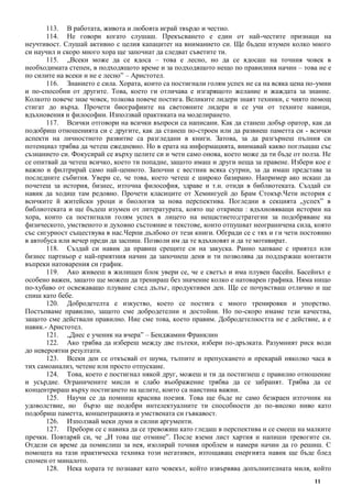 11
113. В работата, живота и любовта играй твърдо и честно.
114. Не говори когато слушаш. Прекъсването е един от най-честите признаци на
неучтивост. Слушай активно с целия капацитет на вниманието си. Ще бъдеш изумен колко много
си научил и скоро много хора ще започнат да следват съветите ти.
115. „Всеки може да се ядоса – това е лесно, но да се ядосаш на точния човек в
необходимата степен, в подходящото време и за подходящото нещо по правилния начин – това не е
по силите на всеки и не е лесно” – Аристотел.
116. Знанието е сила. Хората, които са постигнали голям успех не са на всяка цена по-умни
и по-способни от другите. Това, което ги отличава е изгарящото желание и жаждата за знание.
Колкото повече знае човек, толкова повече постига. Великите лидери знаят техники, с чиято помощ
стигат до върха. Прочети биографиите на световните лидери и се учи от техните навици,
вдъхновения и философии. Използвай практиката на моделирането.
117. Всички отговори на всички въпроси са написани. Как да станеш добър оратор, как да
подобриш отношенията си с другите, как да станеш по-строен или да развиеш паметта си - всички
аспекти на личностното развитие са разгледани в книги. Затова, за да разгърнеш пълния си
потенциал трябва да четеш ежедневно. Но в ерата на информацията, внимавай какво поглъщаш със
съзнанието си. Фокусирай се върху целите си и чети само онова, което може да ти бъде от полза. Не
се опитвай да четеш всичко, което ти попадне, защото имаш и други неща за правене. Избери кое е
важно и филтрирай само най-ценното. Започни с вестник всяка сутрин, за да имаш представа за
последните събития. Увери се, че това, което четеш е широко базирано. Например ако искаш да
почетеш за история, бизнес, източна философия, здраве и т.н. отиди в библиотеката. Създай си
навик да ходиш там редовно. Прочети класиците от Хемингуей до Брам Стокър.Чети история с
всичките й житейски уроци и биология за нова перспектива. Погледни в секцията „успех” в
библиотеката и ще бъдеш изумен от литературата, която ще откриеш : вдъхновяващи истории на
хора, които са постигнали голям успех в лицето на нещастието;стратегии за подобряване на
физическото, умственото и духовно състояние и текстове, които отпушват неограничена сила, която
със сигурност съществува в нас.Черпи дълбоко от тези книги. Обгради се с тях и ги чети постоянно
в автобуса или вечер преди да заспиш. Позволи им да те вдъхновят и да те мотивират.
118. Създай си навик да правиш срещите си на закуска. Ранно хапване с приятел или
бизнес партньор е най-приятния начин да започнеш деня и ти позволява да поддържаш контакти
въпреки натоварения си график.
119. Ако живееш в жилищен блок увери се, че е светъл и има плувен басейн. Басейнът е
особено важен, защото ще можеш да тренираш без значение колко е натоварен графика. Няма нищо
по-хубаво от освежаващо плуване след дълъг, продуктивен ден. Ще се почувстваш отлично и ще
спиш като бебе.
120. Добродетелта е изкуство, което се постига с много тренировки и упорство.
Постъпваме правилно, защото сме добродетелни и достойни. Но по-скоро имаме тези качества,
защото сме действали правилно. Ние сме това, което правим. Добродетелността не е действие, а е
навик.- Аристотел.
121. „Днес е ученик на вчера” – Бенджамин Франклин
122. Ако трябва да избереш между две пътеки, избери по-дръзката. Разумният риск води
до невероятни резултати.
123. Всеки ден се откъсвай от шума, тълпите и препускането и прекарай няколко часа в
тих самоанализ, четене или просто отпускане.
124. Това, което е постигнал някой друг, можеш и ти да постигнеш с правилно отношение
и усърдие. Ограничените мисли и слабо въображение трябва да се забранят. Трябва да се
концентрираш върху постигането на целите, които са наистина важни.
125. Научи се да помниш красива поезия. Това ще бъде не само безкраен източник на
удоволствие, но бързо ще подобри интелектуалните ти способности до по-високо ниво като
подобриш паметта, концентрацията и умствената си гъвкавост.
126. Използвай меки думи и силни аргументи.
127. Пребори се с навика да се тревожиш като гледаш в перспектива и се смееш на малките
пречки. Повтаряй си, че „И това ще отмине”. После вземи лист хартия и напиши тревогите си.
Отдели си време да помислиш за нея, изолирай точния проблем и намери начин да го решиш. С
помощта на тази практическа техника този негативен, изтощаващ енергията навик ще бъде блед
спомен от миналото.
128. Нека хората те познават като човекът, който извървява допълнителната миля, който
 